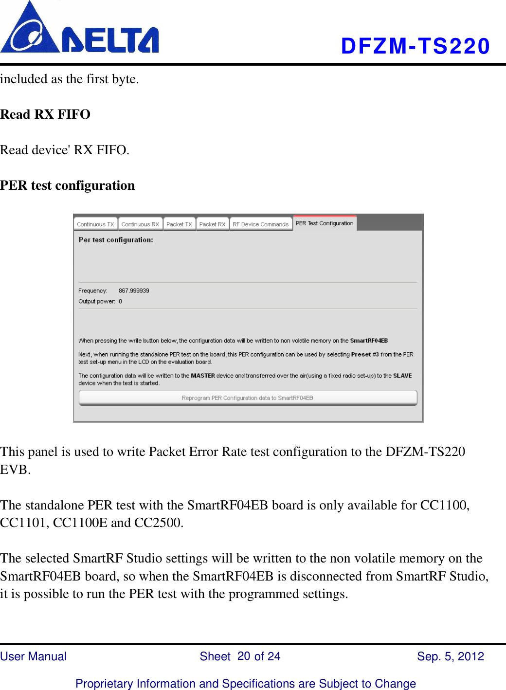    DFZM-TS220    User Manual                            Sheet        of 24      Sep. 5, 2012  Proprietary Information and Specifications are Subject to Change 20 included as the first byte.  Read RX FIFO  Read device&apos; RX FIFO.  PER test configuration    This panel is used to write Packet Error Rate test configuration to the DFZM-TS220 EVB.  The standalone PER test with the SmartRF04EB board is only available for CC1100, CC1101, CC1100E and CC2500.  The selected SmartRF Studio settings will be written to the non volatile memory on the SmartRF04EB board, so when the SmartRF04EB is disconnected from SmartRF Studio, it is possible to run the PER test with the programmed settings.  