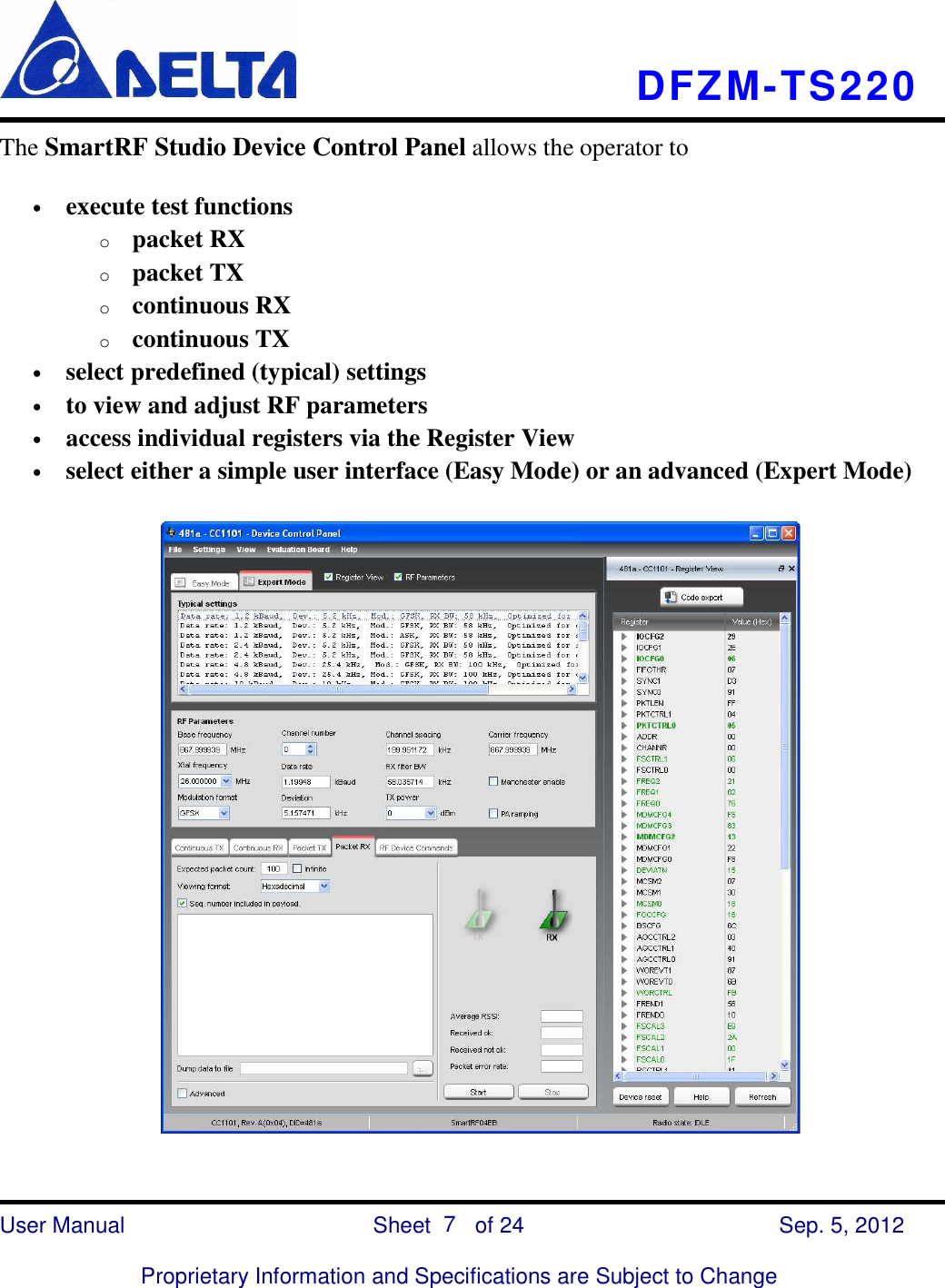    DFZM-TS220    User Manual                            Sheet        of 24      Sep. 5, 2012  Proprietary Information and Specifications are Subject to Change 7 The SmartRF Studio Device Control Panel allows the operator to • execute test functions o packet RX o packet TX o continuous RX o continuous TX • select predefined (typical) settings • to view and adjust RF parameters • access individual registers via the Register View • select either a simple user interface (Easy Mode) or an advanced (Expert Mode)  