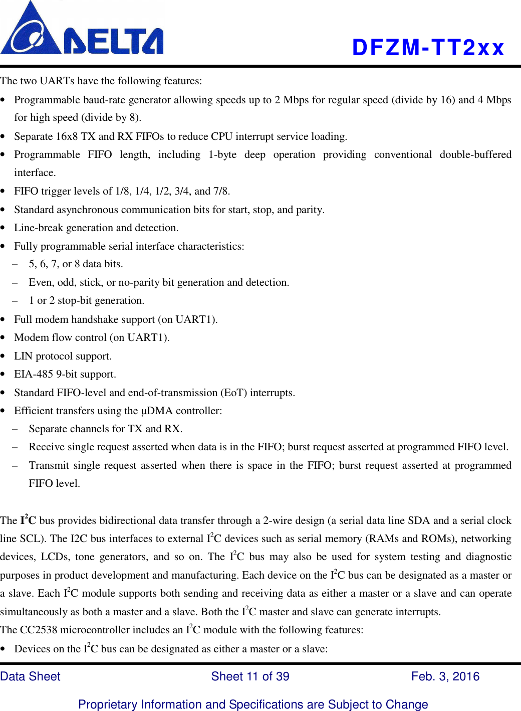    DFZM-TT2xx   Data Sheet                              Sheet 11 of 39                    Feb. 3, 2016  Proprietary Information and Specifications are Subject to Change The two UARTs have the following features: • Programmable baud-rate generator allowing speeds up to 2 Mbps for regular speed (divide by 16) and 4 Mbps for high speed (divide by 8). • Separate 16x8 TX and RX FIFOs to reduce CPU interrupt service loading. • Programmable  FIFO  length,  including  1-byte  deep  operation  providing  conventional  double-buffered interface. • FIFO trigger levels of 1/8, 1/4, 1/2, 3/4, and 7/8. • Standard asynchronous communication bits for start, stop, and parity. • Line-break generation and detection. • Fully programmable serial interface characteristics: –    5, 6, 7, or 8 data bits. –    Even, odd, stick, or no-parity bit generation and detection. –    1 or 2 stop-bit generation. • Full modem handshake support (on UART1). • Modem flow control (on UART1). • LIN protocol support. • EIA-485 9-bit support. • Standard FIFO-level and end-of-transmission (EoT) interrupts. • Efficient transfers using the µDMA controller: –    Separate channels for TX and RX. –    Receive single request asserted when data is in the FIFO; burst request asserted at programmed FIFO level. –    Transmit single request asserted when there is space in the FIFO; burst request asserted at programmed FIFO level.  The I2C bus provides bidirectional data transfer through a 2-wire design (a serial data line SDA and a serial clock line SCL). The I2C bus interfaces to external I2C devices such as serial memory (RAMs and ROMs), networking devices,  LCDs,  tone  generators,  and  so  on.  The  I2C  bus  may  also  be  used  for  system  testing  and  diagnostic purposes in product development and manufacturing. Each device on the I2C bus can be designated as a master or a slave. Each I2C module supports both sending and receiving data as either a master or a slave and can operate simultaneously as both a master and a slave. Both the I2C master and slave can generate interrupts. The CC2538 microcontroller includes an I2C module with the following features: • Devices on the I2C bus can be designated as either a master or a slave: 