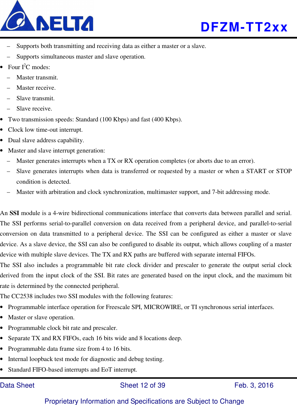    DFZM-TT2xx   Data Sheet                              Sheet 12 of 39                    Feb. 3, 2016  Proprietary Information and Specifications are Subject to Change –    Supports both transmitting and receiving data as either a master or a slave. –    Supports simultaneous master and slave operation. • Four I2C modes: –    Master transmit. –    Master receive. –    Slave transmit. –    Slave receive. • Two transmission speeds: Standard (100 Kbps) and fast (400 Kbps). • Clock low time-out interrupt. • Dual slave address capability. • Master and slave interrupt generation: –    Master generates interrupts when a TX or RX operation completes (or aborts due to an error). –    Slave generates interrupts when data is transferred or requested by a master or when a START or STOP condition is detected. –    Master with arbitration and clock synchronization, multimaster support, and 7-bit addressing mode.  An SSI module is a 4-wire bidirectional communications interface that converts data between parallel and serial. The SSI performs serial-to-parallel conversion on data received from a peripheral device, and parallel-to-serial conversion  on  data transmitted  to a  peripheral  device. The  SSI can  be  configured as  either  a  master or  slave device. As a slave device, the SSI can also be configured to disable its output, which allows coupling of a master device with multiple slave devices. The TX and RX paths are buffered with separate internal FIFOs. The  SSI  also includes a  programmable  bit rate clock divider and prescaler to generate the  output  serial clock derived from the input clock of the SSI. Bit rates are generated based on the input clock, and the maximum bit rate is determined by the connected peripheral. The CC2538 includes two SSI modules with the following features: • Programmable interface operation for Freescale SPI, MICROWIRE, or TI synchronous serial interfaces. • Master or slave operation. • Programmable clock bit rate and prescaler. • Separate TX and RX FIFOs, each 16 bits wide and 8 locations deep. • Programmable data frame size from 4 to 16 bits. • Internal loopback test mode for diagnostic and debug testing. • Standard FIFO-based interrupts and EoT interrupt. 