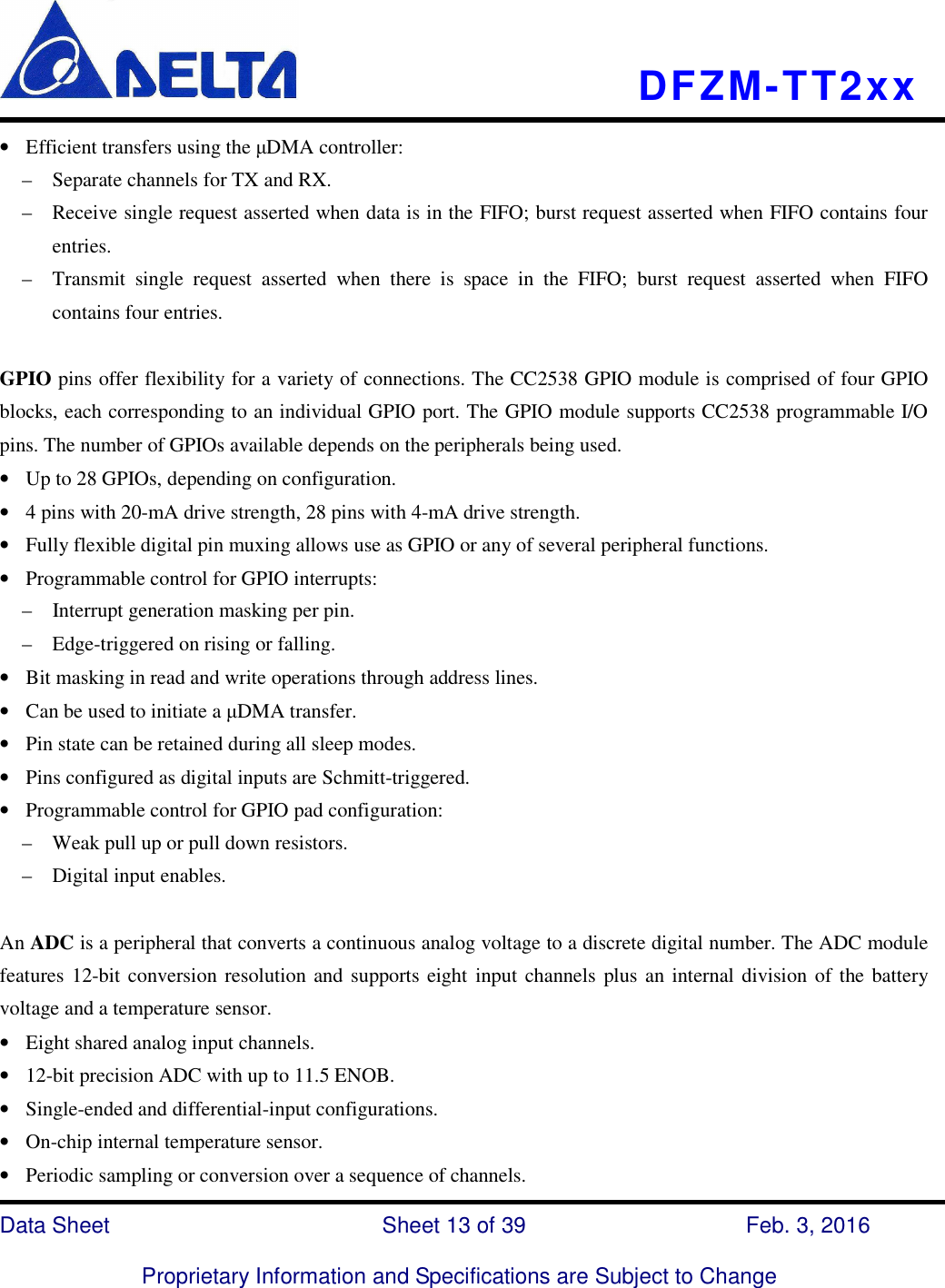    DFZM-TT2xx   Data Sheet                              Sheet 13 of 39                    Feb. 3, 2016  Proprietary Information and Specifications are Subject to Change • Efficient transfers using the µDMA controller: –    Separate channels for TX and RX. –    Receive single request asserted when data is in the FIFO; burst request asserted when FIFO contains four entries. –    Transmit  single  request  asserted  when  there  is  space  in  the  FIFO;  burst  request  asserted  when  FIFO contains four entries.  GPIO pins offer flexibility for a variety of connections. The CC2538 GPIO module is comprised of four GPIO blocks, each corresponding to an individual GPIO port. The GPIO module supports CC2538 programmable I/O pins. The number of GPIOs available depends on the peripherals being used. • Up to 28 GPIOs, depending on configuration. • 4 pins with 20-mA drive strength, 28 pins with 4-mA drive strength. • Fully flexible digital pin muxing allows use as GPIO or any of several peripheral functions. • Programmable control for GPIO interrupts: –    Interrupt generation masking per pin. –    Edge-triggered on rising or falling. • Bit masking in read and write operations through address lines. • Can be used to initiate a µDMA transfer. • Pin state can be retained during all sleep modes. • Pins configured as digital inputs are Schmitt-triggered. • Programmable control for GPIO pad configuration: –    Weak pull up or pull down resistors. –    Digital input enables.  An ADC is a peripheral that converts a continuous analog voltage to a discrete digital number. The ADC module features 12-bit conversion resolution and supports eight input channels plus an internal division of the battery voltage and a temperature sensor. • Eight shared analog input channels. • 12-bit precision ADC with up to 11.5 ENOB. • Single-ended and differential-input configurations. • On-chip internal temperature sensor. • Periodic sampling or conversion over a sequence of channels. 