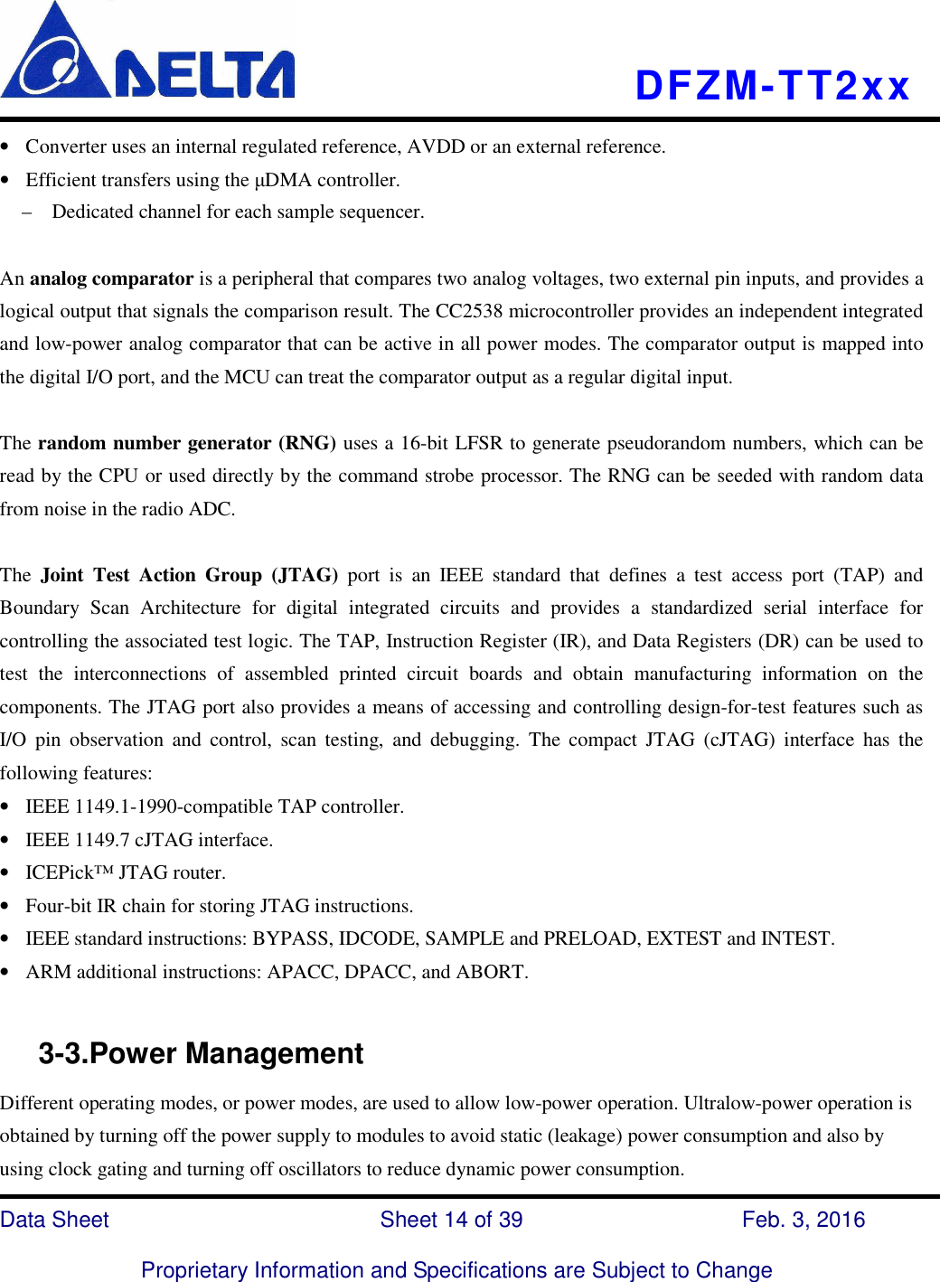    DFZM-TT2xx   Data Sheet                              Sheet 14 of 39                    Feb. 3, 2016  Proprietary Information and Specifications are Subject to Change • Converter uses an internal regulated reference, AVDD or an external reference. • Efficient transfers using the µDMA controller. –    Dedicated channel for each sample sequencer.  An analog comparator is a peripheral that compares two analog voltages, two external pin inputs, and provides a logical output that signals the comparison result. The CC2538 microcontroller provides an independent integrated and low-power analog comparator that can be active in all power modes. The comparator output is mapped into the digital I/O port, and the MCU can treat the comparator output as a regular digital input.  The random number generator (RNG) uses a 16-bit LFSR to generate pseudorandom numbers, which can be read by the CPU or used directly by the command strobe processor. The RNG can be seeded with random data from noise in the radio ADC.  The  Joint  Test  Action  Group  (JTAG)  port  is  an  IEEE  standard  that  defines  a  test  access  port  (TAP)  and Boundary  Scan  Architecture  for  digital  integrated  circuits  and  provides  a  standardized  serial  interface  for controlling the associated test logic. The TAP, Instruction Register (IR), and Data Registers (DR) can be used to test  the  interconnections  of  assembled  printed  circuit  boards  and  obtain  manufacturing  information  on  the components. The JTAG port also provides a means of accessing and controlling design-for-test features such as I/O  pin  observation  and  control,  scan  testing,  and  debugging.  The  compact  JTAG  (cJTAG)  interface  has  the following features: • IEEE 1149.1-1990-compatible TAP controller. • IEEE 1149.7 cJTAG interface. • ICEPick™ JTAG router. • Four-bit IR chain for storing JTAG instructions. • IEEE standard instructions: BYPASS, IDCODE, SAMPLE and PRELOAD, EXTEST and INTEST. • ARM additional instructions: APACC, DPACC, and ABORT.       3-3.Power Management Different operating modes, or power modes, are used to allow low-power operation. Ultralow-power operation is obtained by turning off the power supply to modules to avoid static (leakage) power consumption and also by using clock gating and turning off oscillators to reduce dynamic power consumption.   