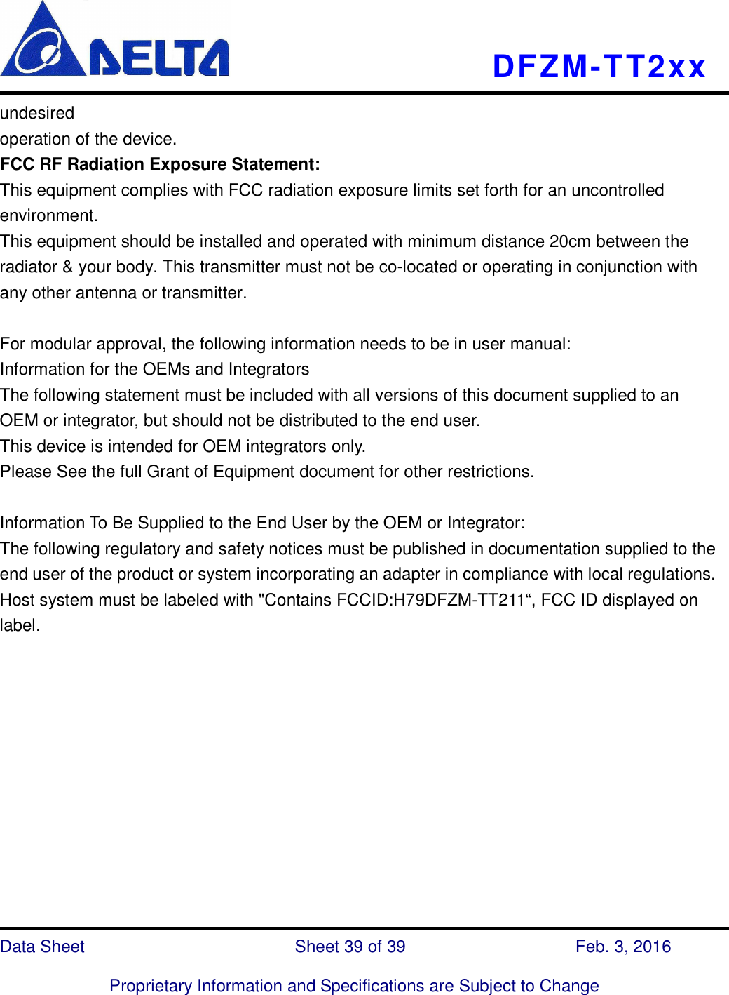    DFZM-TT2xx   Data Sheet                              Sheet 39 of 39                    Feb. 3, 2016  Proprietary Information and Specifications are Subject to Change undesired operation of the device. FCC RF Radiation Exposure Statement: This equipment complies with FCC radiation exposure limits set forth for an uncontrolled environment. This equipment should be installed and operated with minimum distance 20cm between the radiator &amp; your body. This transmitter must not be co-located or operating in conjunction with any other antenna or transmitter.  For modular approval, the following information needs to be in user manual: Information for the OEMs and Integrators The following statement must be included with all versions of this document supplied to an OEM or integrator, but should not be distributed to the end user. This device is intended for OEM integrators only. Please See the full Grant of Equipment document for other restrictions.  Information To Be Supplied to the End User by the OEM or Integrator: The following regulatory and safety notices must be published in documentation supplied to the end user of the product or system incorporating an adapter in compliance with local regulations. Host system must be labeled with &quot;Contains FCCID:H79DFZM-TT211“, FCC ID displayed on label.      