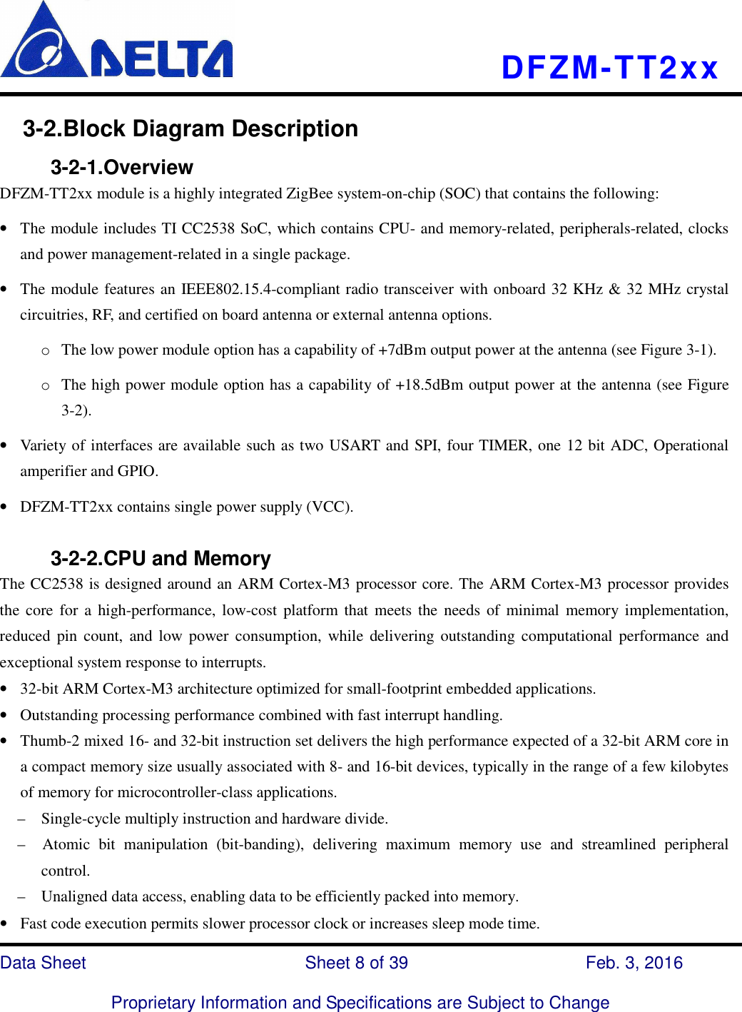    DFZM-TT2xx   Data Sheet                              Sheet 8 of 39                    Feb. 3, 2016  Proprietary Information and Specifications are Subject to Change 3-2.Block Diagram Description           3-2-1.Overview DFZM-TT2xx module is a highly integrated ZigBee system-on-chip (SOC) that contains the following: • The module includes TI CC2538 SoC, which contains CPU- and memory-related, peripherals-related, clocks and power management-related in a single package.       • The module features an IEEE802.15.4-compliant radio transceiver with onboard 32 KHz &amp; 32 MHz crystal circuitries, RF, and certified on board antenna or external antenna options. o The low power module option has a capability of +7dBm output power at the antenna (see Figure 3-1). o The high power module option has a capability of +18.5dBm output power at the antenna (see Figure 3-2). • Variety of interfaces are available such as two USART and SPI, four TIMER, one 12 bit ADC, Operational amperifier and GPIO. • DFZM-TT2xx contains single power supply (VCC).              3-2-2.CPU and Memory   The CC2538 is designed around an ARM Cortex-M3 processor core. The ARM Cortex-M3 processor provides the core for  a  high-performance, low-cost  platform that  meets  the needs  of  minimal  memory  implementation, reduced  pin count,  and  low  power  consumption, while  delivering outstanding computational performance  and exceptional system response to interrupts. • 32-bit ARM Cortex-M3 architecture optimized for small-footprint embedded applications. • Outstanding processing performance combined with fast interrupt handling. • Thumb-2 mixed 16- and 32-bit instruction set delivers the high performance expected of a 32-bit ARM core in a compact memory size usually associated with 8- and 16-bit devices, typically in the range of a few kilobytes of memory for microcontroller-class applications. –    Single-cycle multiply instruction and hardware divide. –    Atomic  bit  manipulation  (bit-banding),  delivering  maximum  memory  use  and  streamlined  peripheral control. –    Unaligned data access, enabling data to be efficiently packed into memory. • Fast code execution permits slower processor clock or increases sleep mode time. 