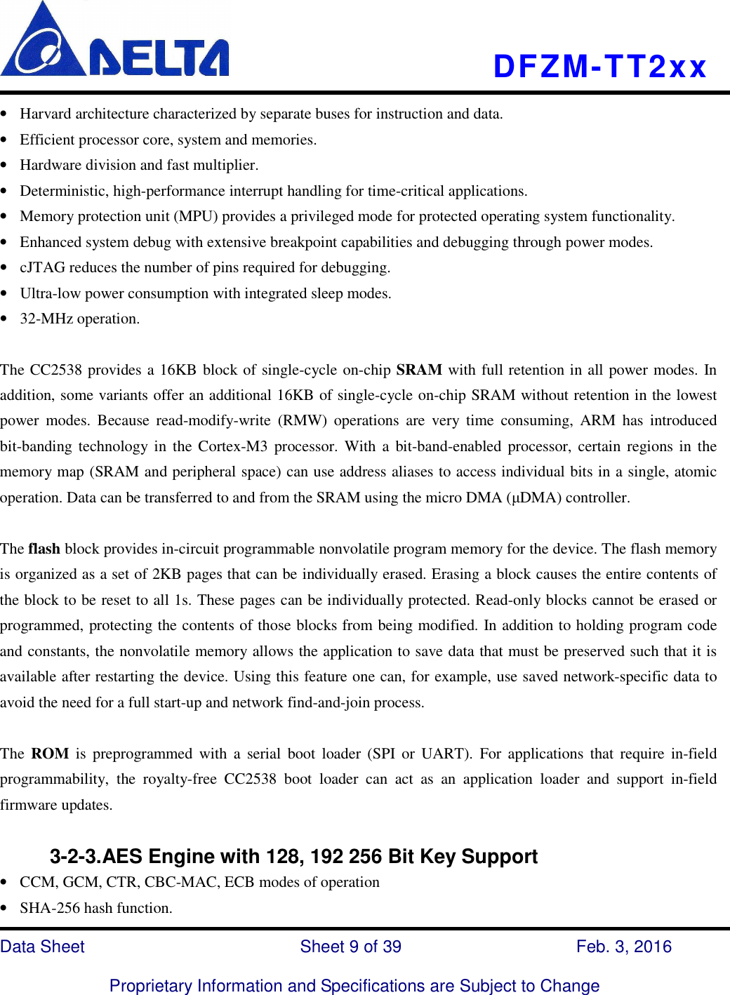    DFZM-TT2xx   Data Sheet                              Sheet 9 of 39                    Feb. 3, 2016  Proprietary Information and Specifications are Subject to Change • Harvard architecture characterized by separate buses for instruction and data. • Efficient processor core, system and memories. • Hardware division and fast multiplier. • Deterministic, high-performance interrupt handling for time-critical applications. • Memory protection unit (MPU) provides a privileged mode for protected operating system functionality. • Enhanced system debug with extensive breakpoint capabilities and debugging through power modes. • cJTAG reduces the number of pins required for debugging. • Ultra-low power consumption with integrated sleep modes. • 32-MHz operation.  The CC2538 provides a 16KB block of single-cycle on-chip SRAM with full retention in all power modes. In addition, some variants offer an additional 16KB of single-cycle on-chip SRAM without retention in the lowest power  modes.  Because  read-modify-write  (RMW)  operations  are  very  time  consuming,  ARM  has  introduced bit-banding technology  in  the  Cortex-M3  processor.  With  a bit-band-enabled processor,  certain regions  in the memory map (SRAM and peripheral space) can use address aliases to access individual bits in a single, atomic operation. Data can be transferred to and from the SRAM using the micro DMA (µDMA) controller.  The flash block provides in-circuit programmable nonvolatile program memory for the device. The flash memory is organized as a set of 2KB pages that can be individually erased. Erasing a block causes the entire contents of the block to be reset to all 1s. These pages can be individually protected. Read-only blocks cannot be erased or programmed, protecting the contents of those blocks from being modified. In addition to holding program code and constants, the nonvolatile memory allows the application to save data that must be preserved such that it is available after restarting the device. Using this feature one can, for example, use saved network-specific data to avoid the need for a full start-up and network find-and-join process.  The  ROM  is  preprogrammed  with  a  serial  boot  loader  (SPI  or  UART).  For  applications  that  require  in-field programmability,  the  royalty-free  CC2538  boot  loader  can  act  as  an  application  loader  and  support  in-field firmware updates.            3-2-3.AES Engine with 128, 192 256 Bit Key Support • CCM, GCM, CTR, CBC-MAC, ECB modes of operation • SHA-256 hash function. 