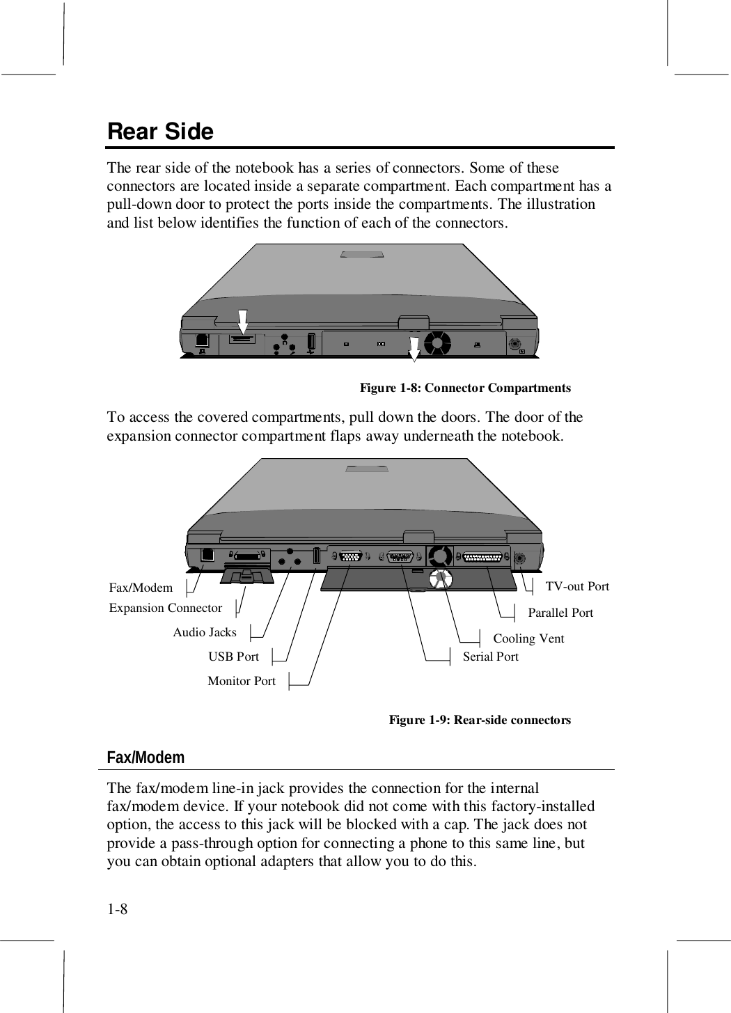 1-8Rear SideThe rear side of the notebook has a series of connectors. Some of theseconnectors are located inside a separate compartment. Each compartment has apull-down door to protect the ports inside the compartments. The illustrationand list below identifies the function of each of the connectors.Figure 1-8: Connector CompartmentsTo access the covered compartments, pull down the doors. The door of theexpansion connector compartment flaps away underneath the notebook.TV-out PortFax/ModemExpansion ConnectorAudio JacksUSB PortMonitor PortParallel PortSerial PortCooling VentFigure 1-9: Rear-side connectorsFax/ModemThe fax/modem line-in jack provides the connection for the internalfax/modem device. If your notebook did not come with this factory-installedoption, the access to this jack will be blocked with a cap. The jack does notprovide a pass-through option for connecting a phone to this same line, butyou can obtain optional adapters that allow you to do this.