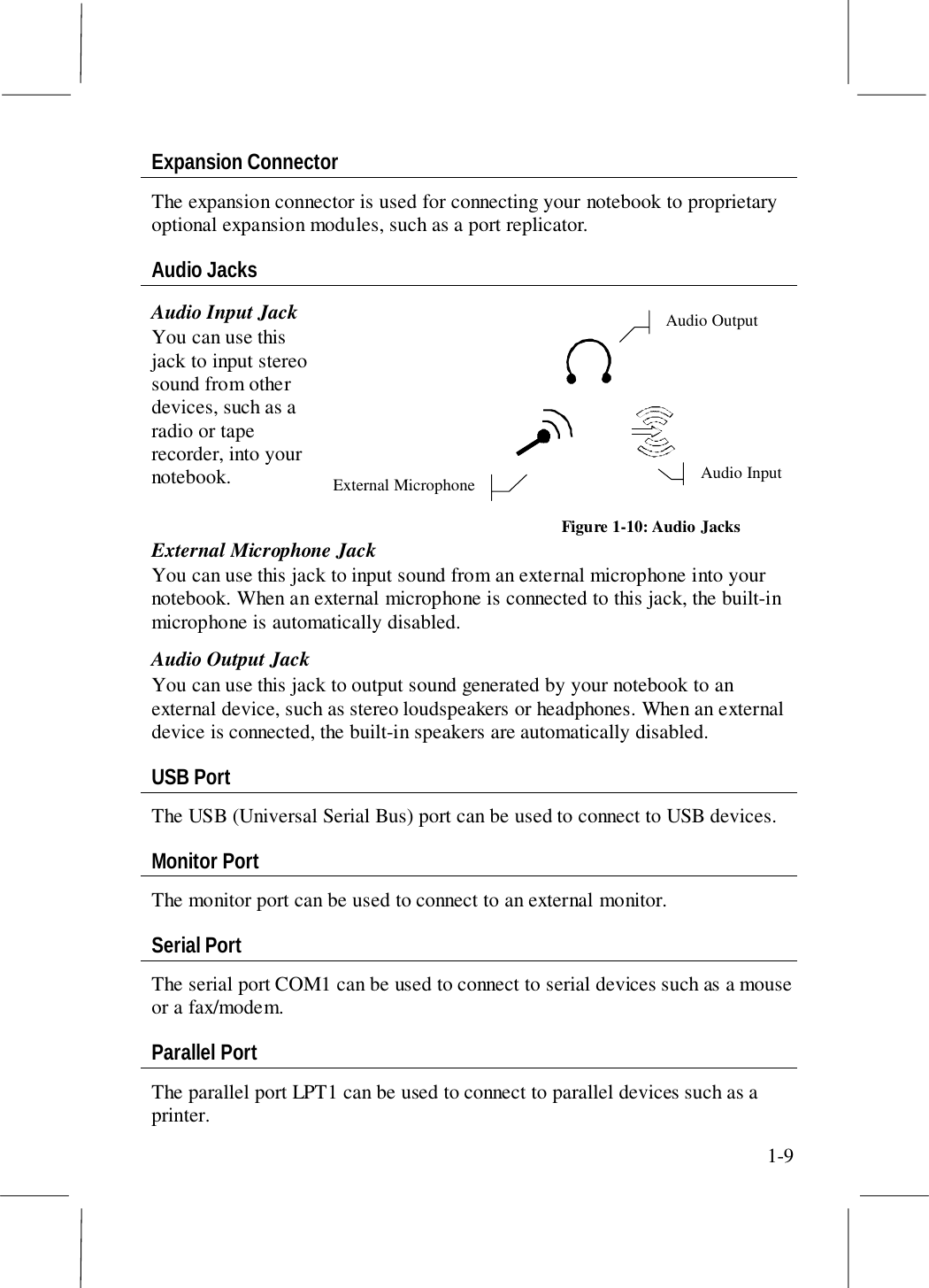 1-9Expansion ConnectorThe expansion connector is used for connecting your notebook to proprietaryoptional expansion modules, such as a port replicator.Audio JacksAudio Input JackYou can use thisjack to input stereosound from otherdevices, such as aradio or taperecorder, into yournotebook.External Microphone JackYou can use this jack to input sound from an external microphone into yournotebook. When an external microphone is connected to this jack, the built-inmicrophone is automatically disabled.Audio Output JackYou can use this jack to output sound generated by your notebook to anexternal device, such as stereo loudspeakers or headphones. When an externaldevice is connected, the built-in speakers are automatically disabled.USB PortThe USB (Universal Serial Bus) port can be used to connect to USB devices.Monitor PortThe monitor port can be used to connect to an external monitor.Serial PortThe serial port COM1 can be used to connect to serial devices such as a mouseor a fax/modem.Parallel PortThe parallel port LPT1 can be used to connect to parallel devices such as aprinter.Audio InputAudio OutputExternal MicrophoneFigure 1-10: Audio Jacks