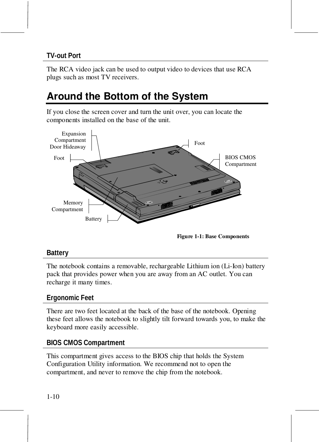 1-10TV-out PortThe RCA video jack can be used to output video to devices that use RCAplugs such as most TV receivers.Around the Bottom of the SystemIf you close the screen cover and turn the unit over, you can locate thecomponents installed on the base of the unit.BIOS CMOSCompartmentFootFootBatteryMemoryCompartmentExpansionCompartmentDoor HideawayFigure 1-1: Base ComponentsBatteryThe notebook contains a removable, rechargeable Lithium ion (Li-Ion) batterypack that provides power when you are away from an AC outlet. You canrecharge it many times.Ergonomic FeetThere are two feet located at the back of the base of the notebook. Openingthese feet allows the notebook to slightly tilt forward towards you, to make thekeyboard more easily accessible.BIOS CMOS CompartmentThis compartment gives access to the BIOS chip that holds the SystemConfiguration Utility information. We recommend not to open thecompartment, and never to remove the chip from the notebook.