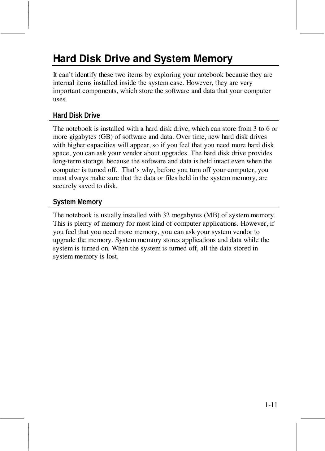 1-11Hard Disk Drive and System MemoryIt can’t identify these two items by exploring your notebook because they areinternal items installed inside the system case. However, they are veryimportant components, which store the software and data that your computeruses.Hard Disk DriveThe notebook is installed with a hard disk drive, which can store from 3 to 6 ormore gigabytes (GB) of software and data. Over time, new hard disk driveswith higher capacities will appear, so if you feel that you need more hard diskspace, you can ask your vendor about upgrades. The hard disk drive provideslong-term storage, because the software and data is held intact even when thecomputer is turned off.  That’s why, before you turn off your computer, youmust always make sure that the data or files held in the system memory, aresecurely saved to disk.System MemoryThe notebook is usually installed with 32 megabytes (MB) of system memory.This is plenty of memory for most kind of computer applications. However, ifyou feel that you need more memory, you can ask your system vendor toupgrade the memory. System memory stores applications and data while thesystem is turned on. When the system is turned off, all the data stored insystem memory is lost.
