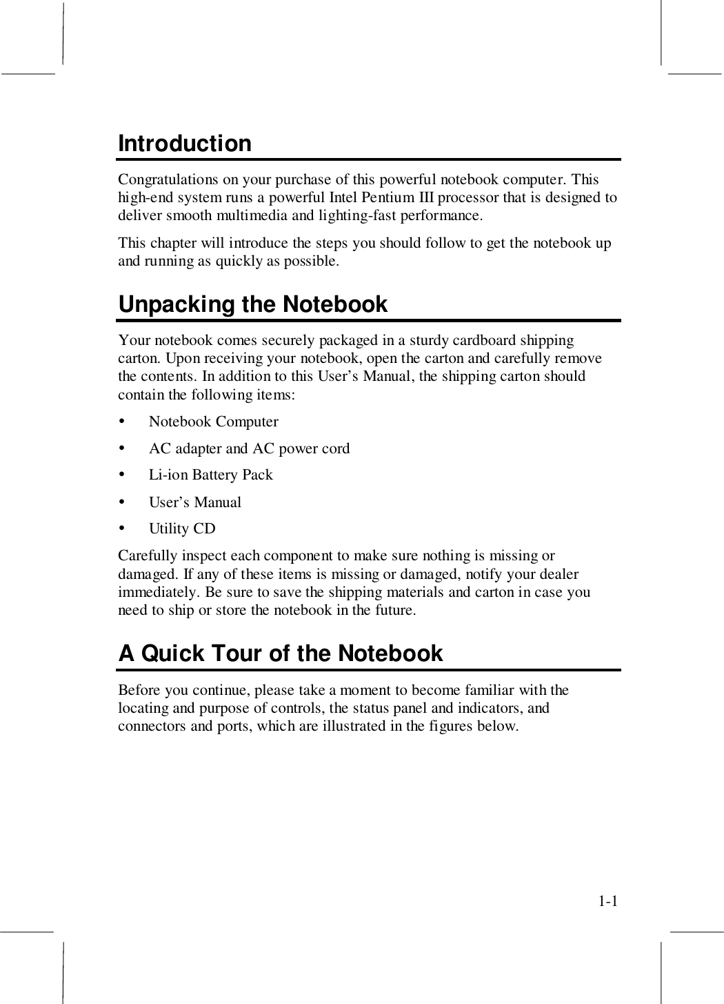 1-1IntroductionCongratulations on your purchase of this powerful notebook computer. Thishigh-end system runs a powerful Intel Pentium III processor that is designed todeliver smooth multimedia and lighting-fast performance.This chapter will introduce the steps you should follow to get the notebook upand running as quickly as possible.Unpacking the NotebookYour notebook comes securely packaged in a sturdy cardboard shippingcarton. Upon receiving your notebook, open the carton and carefully removethe contents. In addition to this User’s Manual, the shipping carton shouldcontain the following items:! Notebook Computer! AC adapter and AC power cord! Li-ion Battery Pack! User’s Manual! Utility CDCarefully inspect each component to make sure nothing is missing ordamaged. If any of these items is missing or damaged, notify your dealerimmediately. Be sure to save the shipping materials and carton in case youneed to ship or store the notebook in the future.A Quick Tour of the NotebookBefore you continue, please take a moment to become familiar with thelocating and purpose of controls, the status panel and indicators, andconnectors and ports, which are illustrated in the figures below.