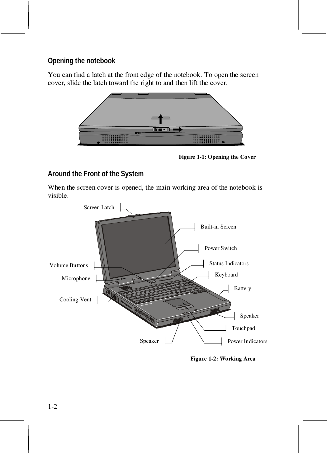 1-2Opening the notebookYou can find a latch at the front edge of the notebook. To open the screencover, slide the latch toward the right to and then lift the cover.Figure 1-1: Opening the CoverAround the Front of the SystemWhen the screen cover is opened, the main working area of the notebook isvisible.Built-in ScreenStatus IndicatorsPower SwitchVolume ButtonsKeyboardBatteryPower IndicatorsScreen LatchCooling VentTouchpadSpeakerSpeakerMicrophoneFigure 1-2: Working Area