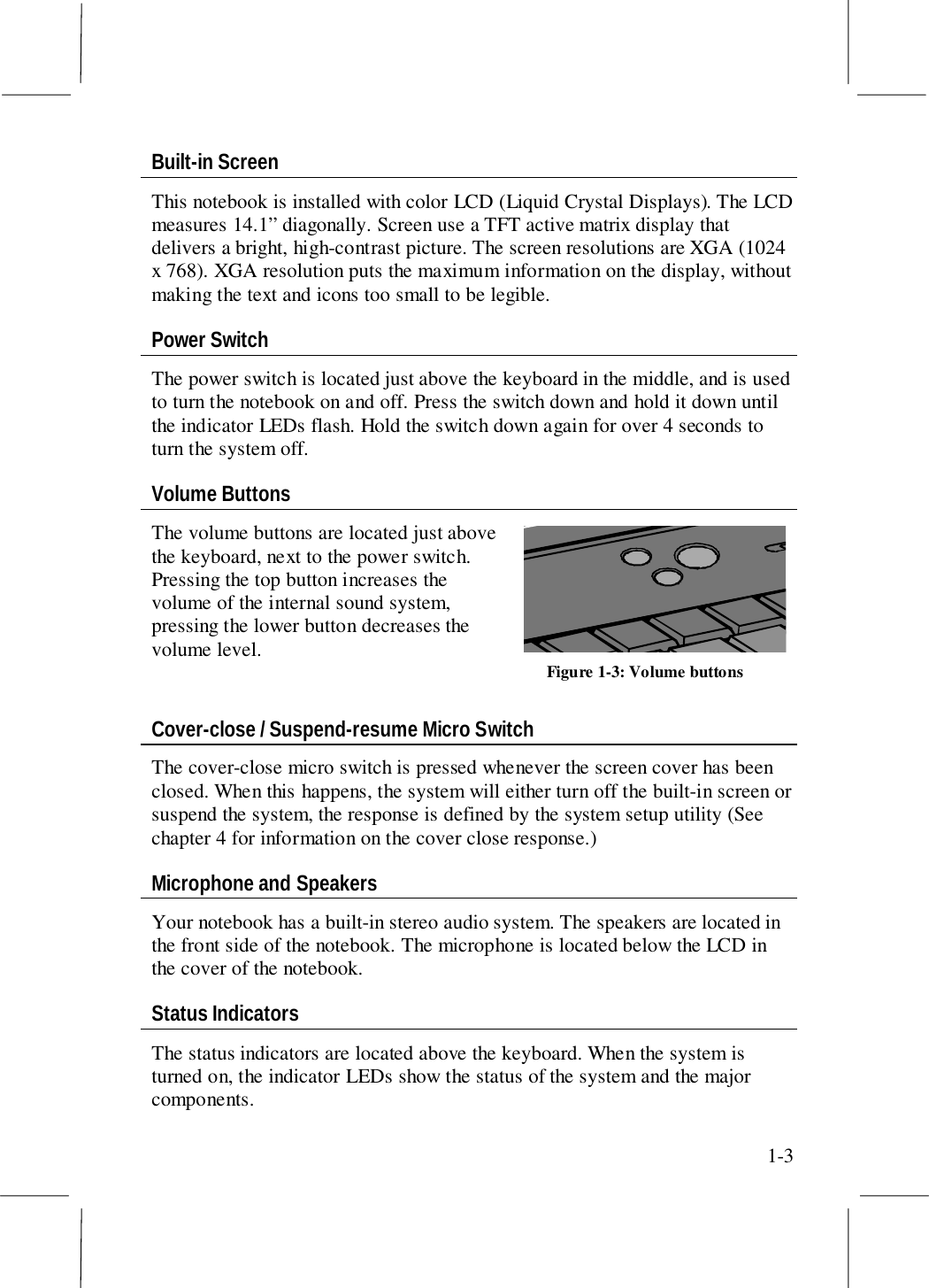1-3Built-in ScreenThis notebook is installed with color LCD (Liquid Crystal Displays). The LCDmeasures 14.1” diagonally. Screen use a TFT active matrix display thatdelivers a bright, high-contrast picture. The screen resolutions are XGA (1024x 768). XGA resolution puts the maximum information on the display, withoutmaking the text and icons too small to be legible.Power SwitchThe power switch is located just above the keyboard in the middle, and is usedto turn the notebook on and off. Press the switch down and hold it down untilthe indicator LEDs flash. Hold the switch down again for over 4 seconds toturn the system off.Volume ButtonsThe volume buttons are located just abovethe keyboard, next to the power switch.Pressing the top button increases thevolume of the internal sound system,pressing the lower button decreases thevolume level.Cover-close / Suspend-resume Micro SwitchThe cover-close micro switch is pressed whenever the screen cover has beenclosed. When this happens, the system will either turn off the built-in screen orsuspend the system, the response is defined by the system setup utility (Seechapter 4 for information on the cover close response.)Microphone and SpeakersYour notebook has a built-in stereo audio system. The speakers are located inthe front side of the notebook. The microphone is located below the LCD inthe cover of the notebook.Status IndicatorsThe status indicators are located above the keyboard. When the system isturned on, the indicator LEDs show the status of the system and the majorcomponents.Figure 1-3: Volume buttons