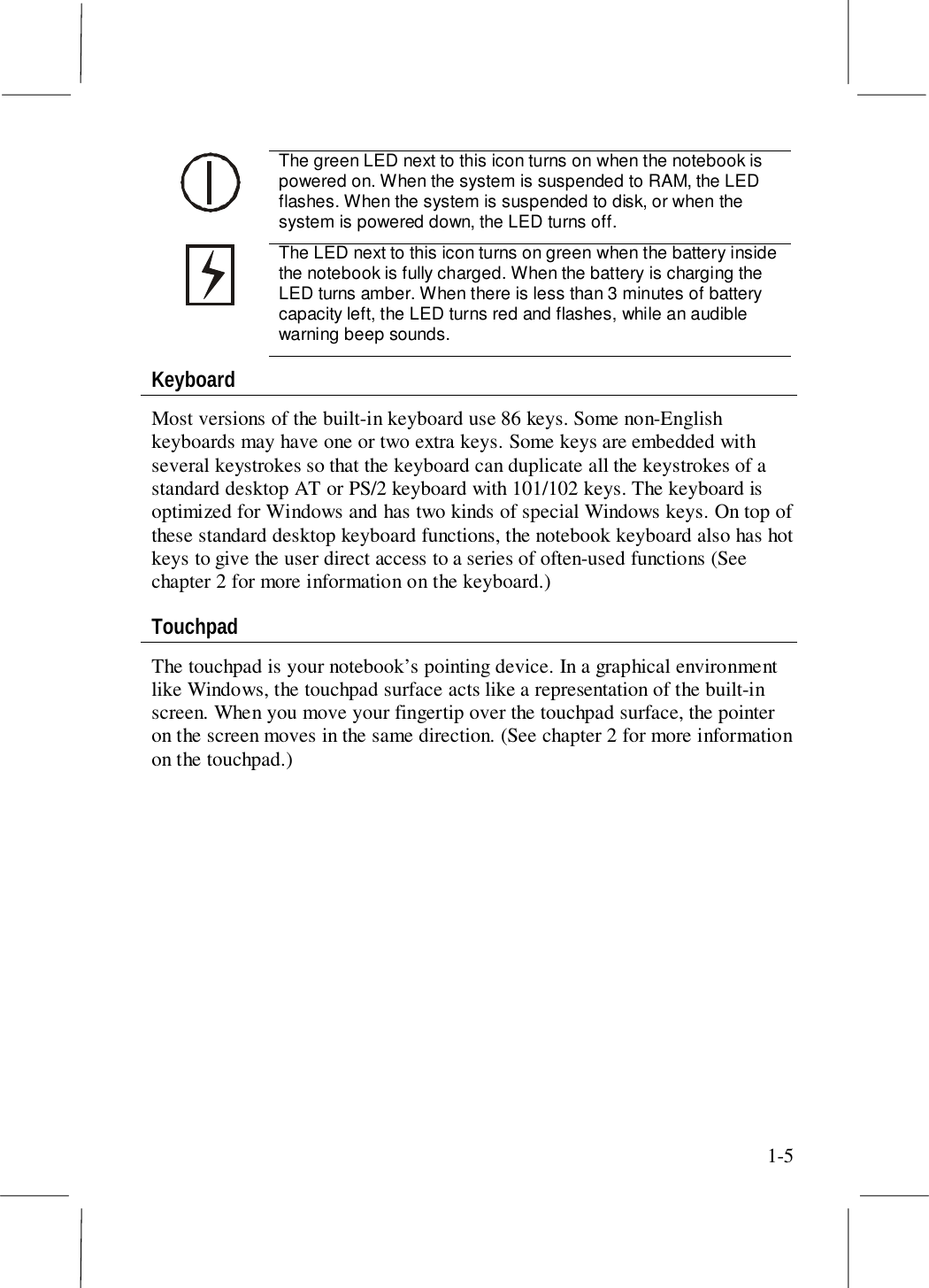 1-5The green LED next to this icon turns on when the notebook ispowered on. When the system is suspended to RAM, the LEDflashes. When the system is suspended to disk, or when thesystem is powered down, the LED turns off.The LED next to this icon turns on green when the battery insidethe notebook is fully charged. When the battery is charging theLED turns amber. When there is less than 3 minutes of batterycapacity left, the LED turns red and flashes, while an audiblewarning beep sounds.KeyboardMost versions of the built-in keyboard use 86 keys. Some non-Englishkeyboards may have one or two extra keys. Some keys are embedded withseveral keystrokes so that the keyboard can duplicate all the keystrokes of astandard desktop AT or PS/2 keyboard with 101/102 keys. The keyboard isoptimized for Windows and has two kinds of special Windows keys. On top ofthese standard desktop keyboard functions, the notebook keyboard also has hotkeys to give the user direct access to a series of often-used functions (Seechapter 2 for more information on the keyboard.)TouchpadThe touchpad is your notebook’s pointing device. In a graphical environmentlike Windows, the touchpad surface acts like a representation of the built-inscreen. When you move your fingertip over the touchpad surface, the pointeron the screen moves in the same direction. (See chapter 2 for more informationon the touchpad.)
