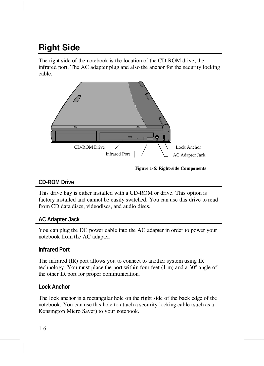 1-6Right SideThe right side of the notebook is the location of the CD-ROM drive, theinfrared port, The AC adapter plug and also the anchor for the security lockingcable. Lock Anchor CD-ROM Drive AC Adapter Jack Infrared Port Figure 1-6: Right-side ComponentsCD-ROM DriveThis drive bay is either installed with a CD-ROM or drive. This option isfactory installed and cannot be easily switched. You can use this drive to readfrom CD data discs, videodiscs, and audio discs.AC Adapter JackYou can plug the DC power cable into the AC adapter in order to power yournotebook from the AC adapter.Infrared PortThe infrared (IR) port allows you to connect to another system using IRtechnology. You must place the port within four feet (1 m) and a 30° angle ofthe other IR port for proper communication.Lock AnchorThe lock anchor is a rectangular hole on the right side of the back edge of thenotebook. You can use this hole to attach a security locking cable (such as aKensington Micro Saver) to your notebook.