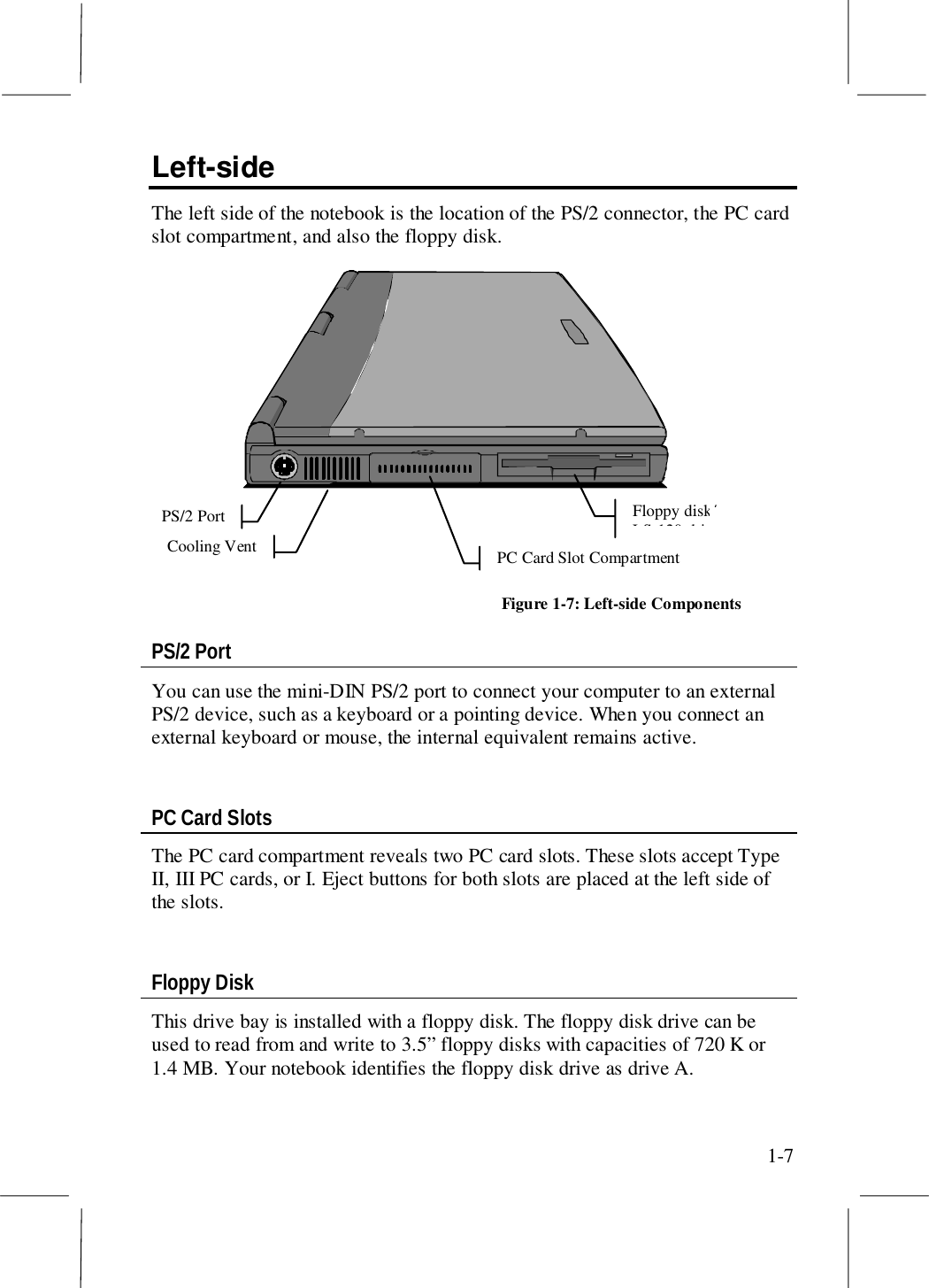 1-7Left-sideThe left side of the notebook is the location of the PS/2 connector, the PC cardslot compartment, and also the floppy disk.Floppy disk/LS-120 drivePS/2 PortPC Card Slot CompartmentCooling VentFigure 1-7: Left-side ComponentsPS/2 PortYou can use the mini-DIN PS/2 port to connect your computer to an externalPS/2 device, such as a keyboard or a pointing device. When you connect anexternal keyboard or mouse, the internal equivalent remains active.PC Card SlotsThe PC card compartment reveals two PC card slots. These slots accept TypeII, III PC cards, or I. Eject buttons for both slots are placed at the left side ofthe slots.Floppy DiskThis drive bay is installed with a floppy disk. The floppy disk drive can beused to read from and write to 3.5” floppy disks with capacities of 720 K or1.4 MB. Your notebook identifies the floppy disk drive as drive A.