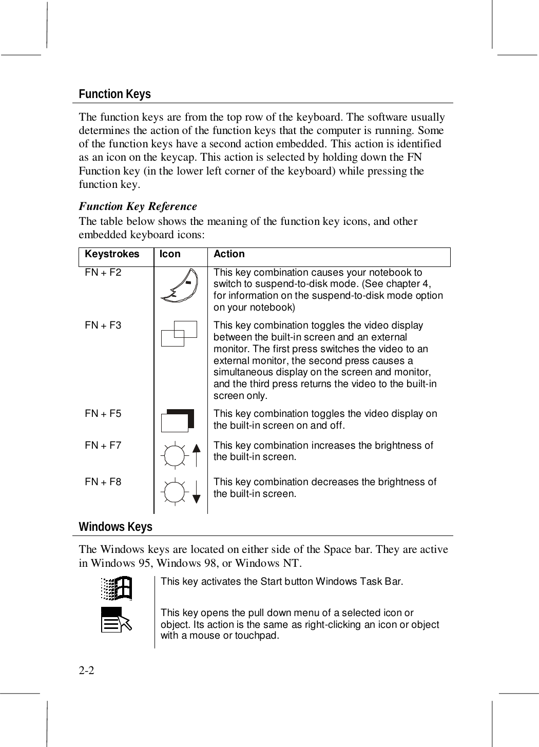 2-2Function KeysThe function keys are from the top row of the keyboard. The software usuallydetermines the action of the function keys that the computer is running. Someof the function keys have a second action embedded. This action is identifiedas an icon on the keycap. This action is selected by holding down the FNFunction key (in the lower left corner of the keyboard) while pressing thefunction key.Function Key ReferenceThe table below shows the meaning of the function key icons, and otherembedded keyboard icons:Keystrokes Icon ActionFN + F2 This key combination causes your notebook toswitch to suspend-to-disk mode. (See chapter 4,for information on the suspend-to-disk mode optionon your notebook)FN + F3 This key combination toggles the video displaybetween the built-in screen and an externalmonitor. The first press switches the video to anexternal monitor, the second press causes asimultaneous display on the screen and monitor,and the third press returns the video to the built-inscreen only.FN + F5 This key combination toggles the video display onthe built-in screen on and off.FN + F7 This key combination increases the brightness ofthe built-in screen.FN + F8 This key combination decreases the brightness ofthe built-in screen.Windows KeysThe Windows keys are located on either side of the Space bar. They are activein Windows 95, Windows 98, or Windows NT.This key activates the Start button Windows Task Bar.This key opens the pull down menu of a selected icon orobject. Its action is the same as right-clicking an icon or objectwith a mouse or touchpad.