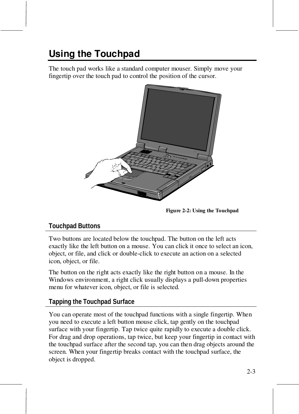 2-3Using the TouchpadThe touch pad works like a standard computer mouser. Simply move yourfingertip over the touch pad to control the position of the cursor.Figure 2-2: Using the TouchpadTouchpad ButtonsTwo buttons are located below the touchpad. The button on the left actsexactly like the left button on a mouse. You can click it once to select an icon,object, or file, and click or double-click to execute an action on a selectedicon, object, or file.The button on the right acts exactly like the right button on a mouse. In theWindows environment, a right click usually displays a pull-down propertiesmenu for whatever icon, object, or file is selected.Tapping the Touchpad SurfaceYou can operate most of the touchpad functions with a single fingertip. Whenyou need to execute a left button mouse click, tap gently on the touchpadsurface with your fingertip. Tap twice quite rapidly to execute a double click.For drag and drop operations, tap twice, but keep your fingertip in contact withthe touchpad surface after the second tap, you can then drag objects around thescreen. When your fingertip breaks contact with the touchpad surface, theobject is dropped.