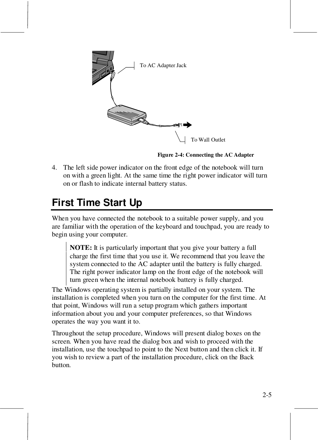 2-5To Wall OutletTo AC Adapter JackFigure 2-4: Connecting the AC Adapter4. The left side power indicator on the front edge of the notebook will turnon with a green light. At the same time the right power indicator will turnon or flash to indicate internal battery status.First Time Start UpWhen you have connected the notebook to a suitable power supply, and youare familiar with the operation of the keyboard and touchpad, you are ready tobegin using your computer.NOTE: It is particularly important that you give your battery a fullcharge the first time that you use it. We recommend that you leave thesystem connected to the AC adapter until the battery is fully charged.The right power indicator lamp on the front edge of the notebook willturn green when the internal notebook battery is fully charged.The Windows operating system is partially installed on your system. Theinstallation is completed when you turn on the computer for the first time. Atthat point, Windows will run a setup program which gathers importantinformation about you and your computer preferences, so that Windowsoperates the way you want it to.Throughout the setup procedure, Windows will present dialog boxes on thescreen. When you have read the dialog box and wish to proceed with theinstallation, use the touchpad to point to the Next button and then click it. Ifyou wish to review a part of the installation procedure, click on the Backbutton.