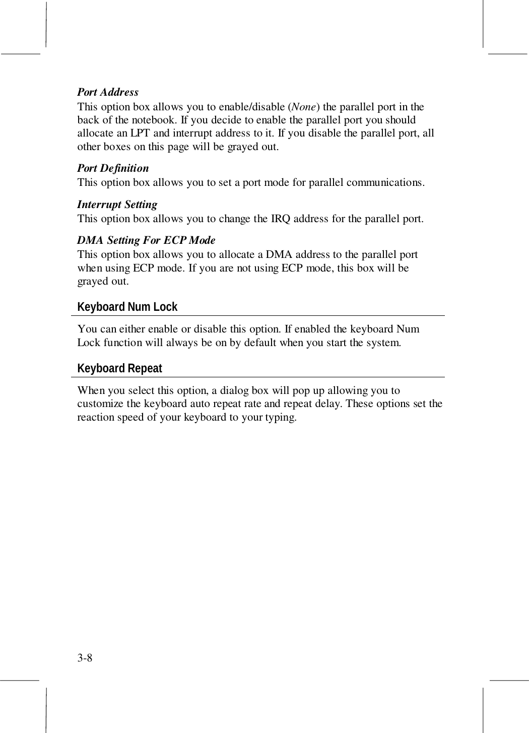 3-8Port AddressThis option box allows you to enable/disable (None) the parallel port in theback of the notebook. If you decide to enable the parallel port you shouldallocate an LPT and interrupt address to it. If you disable the parallel port, allother boxes on this page will be grayed out.Port DefinitionThis option box allows you to set a port mode for parallel communications.Interrupt SettingThis option box allows you to change the IRQ address for the parallel port.DMA Setting For ECP ModeThis option box allows you to allocate a DMA address to the parallel portwhen using ECP mode. If you are not using ECP mode, this box will begrayed out.Keyboard Num LockYou can either enable or disable this option. If enabled the keyboard NumLock function will always be on by default when you start the system.Keyboard RepeatWhen you select this option, a dialog box will pop up allowing you tocustomize the keyboard auto repeat rate and repeat delay. These options set thereaction speed of your keyboard to your typing.