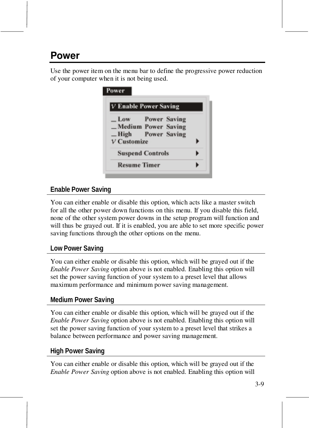 3-9PowerUse the power item on the menu bar to define the progressive power reductionof your computer when it is not being used.Enable Power SavingYou can either enable or disable this option, which acts like a master switchfor all the other power down functions on this menu. If you disable this field,none of the other system power downs in the setup program will function andwill thus be grayed out. If it is enabled, you are able to set more specific powersaving functions through the other options on the menu.Low Power SavingYou can either enable or disable this option, which will be grayed out if theEnable Power Saving option above is not enabled. Enabling this option willset the power saving function of your system to a preset level that allowsmaximum performance and minimum power saving management.Medium Power SavingYou can either enable or disable this option, which will be grayed out if theEnable Power Saving option above is not enabled. Enabling this option willset the power saving function of your system to a preset level that strikes abalance between performance and power saving management.High Power SavingYou can either enable or disable this option, which will be grayed out if theEnable Power Saving option above is not enabled. Enabling this option will