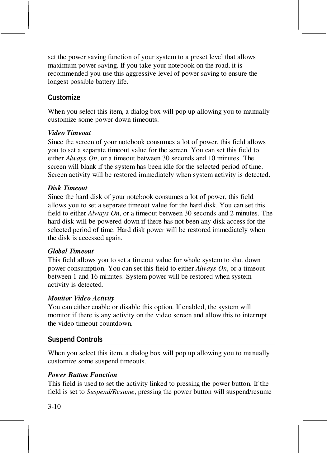 3-10set the power saving function of your system to a preset level that allowsmaximum power saving. If you take your notebook on the road, it isrecommended you use this aggressive level of power saving to ensure thelongest possible battery life.CustomizeWhen you select this item, a dialog box will pop up allowing you to manuallycustomize some power down timeouts.Video TimeoutSince the screen of your notebook consumes a lot of power, this field allowsyou to set a separate timeout value for the screen. You can set this field toeither Always On, or a timeout between 30 seconds and 10 minutes. Thescreen will blank if the system has been idle for the selected period of time.Screen activity will be restored immediately when system activity is detected.Disk TimeoutSince the hard disk of your notebook consumes a lot of power, this fieldallows you to set a separate timeout value for the hard disk. You can set thisfield to either Always On, or a timeout between 30 seconds and 2 minutes. Thehard disk will be powered down if there has not been any disk access for theselected period of time. Hard disk power will be restored immediately whenthe disk is accessed again.Global TimeoutThis field allows you to set a timeout value for whole system to shut downpower consumption. You can set this field to either Always On, or a timeoutbetween 1 and 16 minutes. System power will be restored when systemactivity is detected.Monitor Video ActivityYou can either enable or disable this option. If enabled, the system willmonitor if there is any activity on the video screen and allow this to interruptthe video timeout countdown.Suspend ControlsWhen you select this item, a dialog box will pop up allowing you to manuallycustomize some suspend timeouts.Power Button FunctionThis field is used to set the activity linked to pressing the power button. If thefield is set to Suspend/Resume, pressing the power button will suspend/resume