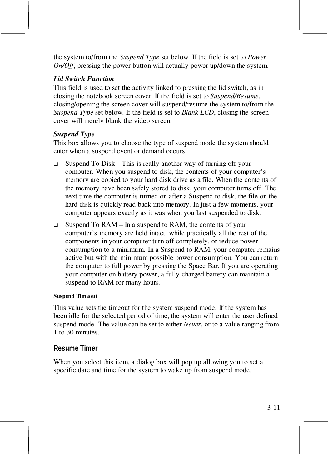3-11the system to/from the Suspend Type set below. If the field is set to PowerOn/Off, pressing the power button will actually power up/down the system.Lid Switch FunctionThis field is used to set the activity linked to pressing the lid switch, as inclosing the notebook screen cover. If the field is set to Suspend/Resume,closing/opening the screen cover will suspend/resume the system to/from theSuspend Type set below. If the field is set to Blank LCD, closing the screencover will merely blank the video screen.Suspend TypeThis box allows you to choose the type of suspend mode the system shouldenter when a suspend event or demand occurs.! Suspend To Disk – This is really another way of turning off yourcomputer. When you suspend to disk, the contents of your computer’smemory are copied to your hard disk drive as a file. When the contents ofthe memory have been safely stored to disk, your computer turns off. Thenext time the computer is turned on after a Suspend to disk, the file on thehard disk is quickly read back into memory. In just a few moments, yourcomputer appears exactly as it was when you last suspended to disk.! Suspend To RAM – In a suspend to RAM, the contents of yourcomputer’s memory are held intact, while practically all the rest of thecomponents in your computer turn off completely, or reduce powerconsumption to a minimum. In a Suspend to RAM, your computer remainsactive but with the minimum possible power consumption. You can returnthe computer to full power by pressing the Space Bar. If you are operatingyour computer on battery power, a fully-charged battery can maintain asuspend to RAM for many hours.Suspend TimeoutThis value sets the timeout for the system suspend mode. If the system hasbeen idle for the selected period of time, the system will enter the user definedsuspend mode. The value can be set to either Never, or to a value ranging from1 to 30 minutes.Resume TimerWhen you select this item, a dialog box will pop up allowing you to set aspecific date and time for the system to wake up from suspend mode.