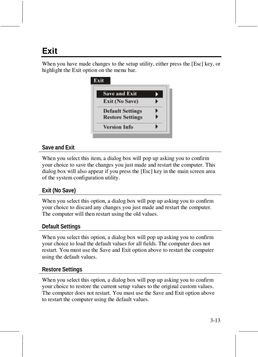 3-13ExitWhen you have made changes to the setup utility, either press the [Esc] key, orhighlight the Exit option on the menu bar.Save and ExitWhen you select this item, a dialog box will pop up asking you to confirmyour choice to save the changes you just made and restart the computer. Thisdialog box will also appear if you press the [Esc] key in the main screen areaof the system configuration utility.Exit (No Save)When you select this option, a dialog box will pop up asking you to confirmyour choice to discard any changes you just made and restart the computer.The computer will then restart using the old values.Default SettingsWhen you select this option, a dialog box will pop up asking you to confirmyour choice to load the default values for all fields. The computer does notrestart. You must use the Save and Exit option above to restart the computerusing the default values.Restore SettingsWhen you select this option, a dialog box will pop up asking you to confirmyour choice to restore the current setup values to the original custom values.The computer does not restart. You must use the Save and Exit option aboveto restart the computer using the default values.