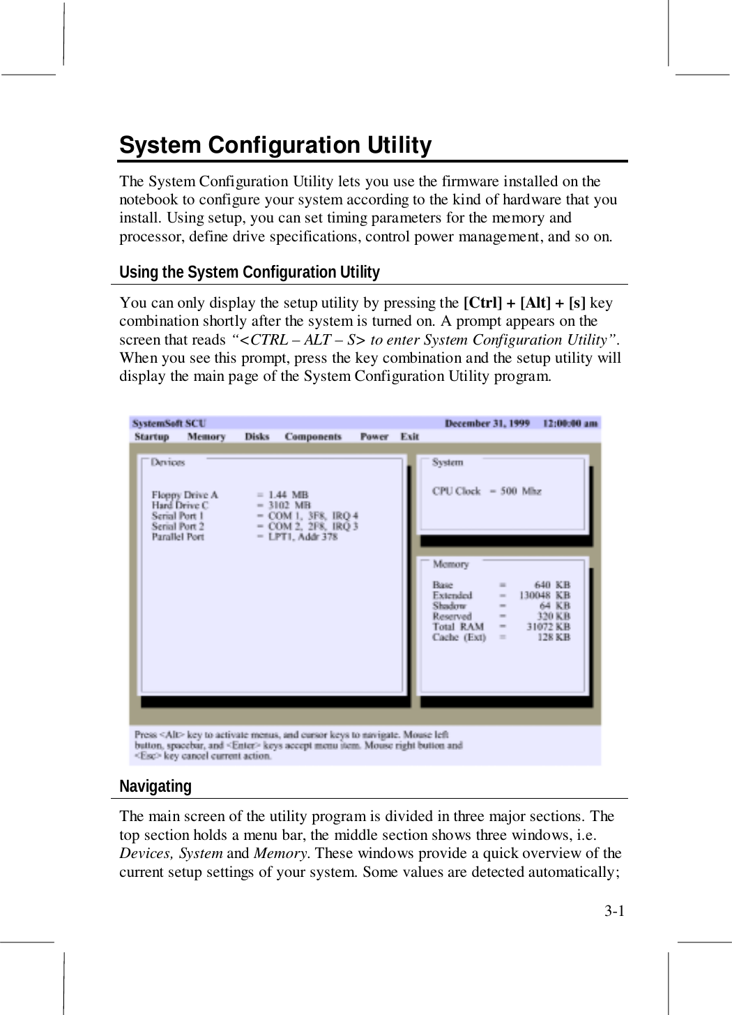 3-1System Configuration UtilityThe System Configuration Utility lets you use the firmware installed on thenotebook to configure your system according to the kind of hardware that youinstall. Using setup, you can set timing parameters for the memory andprocessor, define drive specifications, control power management, and so on.Using the System Configuration UtilityYou can only display the setup utility by pressing the [Ctrl] + [Alt] + [s] keycombination shortly after the system is turned on. A prompt appears on thescreen that reads “&lt;CTRL – ALT – S&gt; to enter System Configuration Utility”.When you see this prompt, press the key combination and the setup utility willdisplay the main page of the System Configuration Utility program.NavigatingThe main screen of the utility program is divided in three major sections. Thetop section holds a menu bar, the middle section shows three windows, i.e.Devices, System and Memory. These windows provide a quick overview of thecurrent setup settings of your system. Some values are detected automatically;