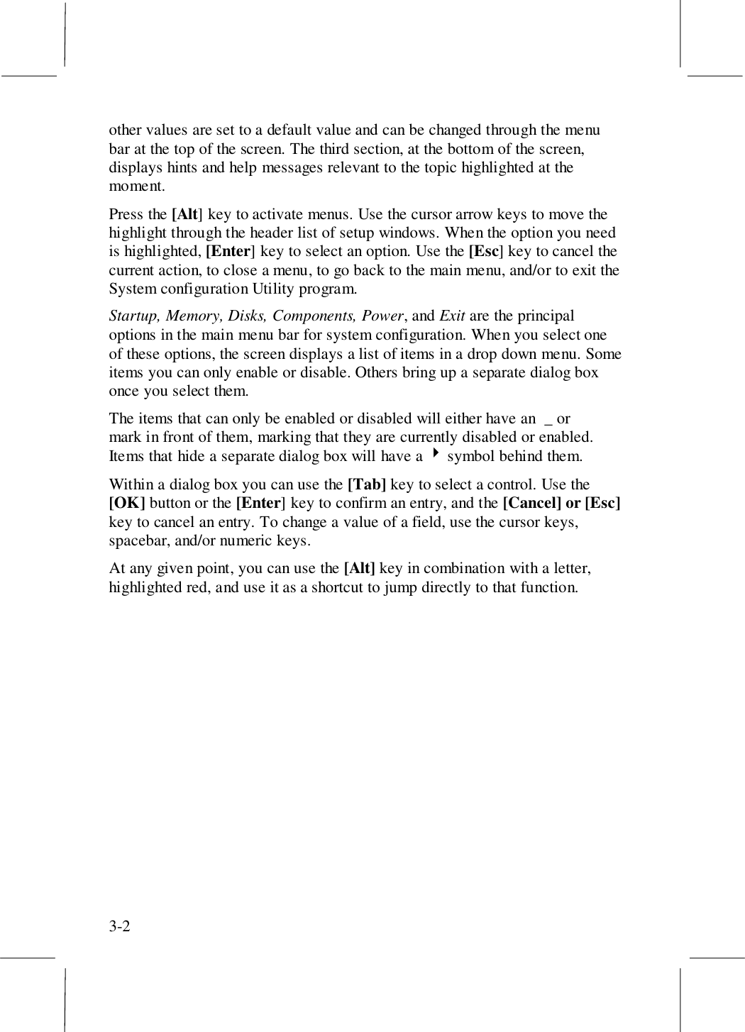 3-2other values are set to a default value and can be changed through the menubar at the top of the screen. The third section, at the bottom of the screen,displays hints and help messages relevant to the topic highlighted at themoment.Press the [Alt] key to activate menus. Use the cursor arrow keys to move thehighlight through the header list of setup windows. When the option you needis highlighted, [Enter] key to select an option. Use the [Esc] key to cancel thecurrent action, to close a menu, to go back to the main menu, and/or to exit theSystem configuration Utility program.Startup, Memory, Disks, Components, Power, and Exit are the principaloptions in the main menu bar for system configuration. When you select oneof these options, the screen displays a list of items in a drop down menu. Someitems you can only enable or disable. Others bring up a separate dialog boxonce you select them.The items that can only be enabled or disabled will either have an  _ or mark in front of them, marking that they are currently disabled or enabled.Items that hide a separate dialog box will have a ! symbol behind them.Within a dialog box you can use the [Tab] key to select a control. Use the[OK] button or the [Enter] key to confirm an entry, and the [Cancel] or [Esc]key to cancel an entry. To change a value of a field, use the cursor keys,spacebar, and/or numeric keys.At any given point, you can use the [Alt] key in combination with a letter,highlighted red, and use it as a shortcut to jump directly to that function.