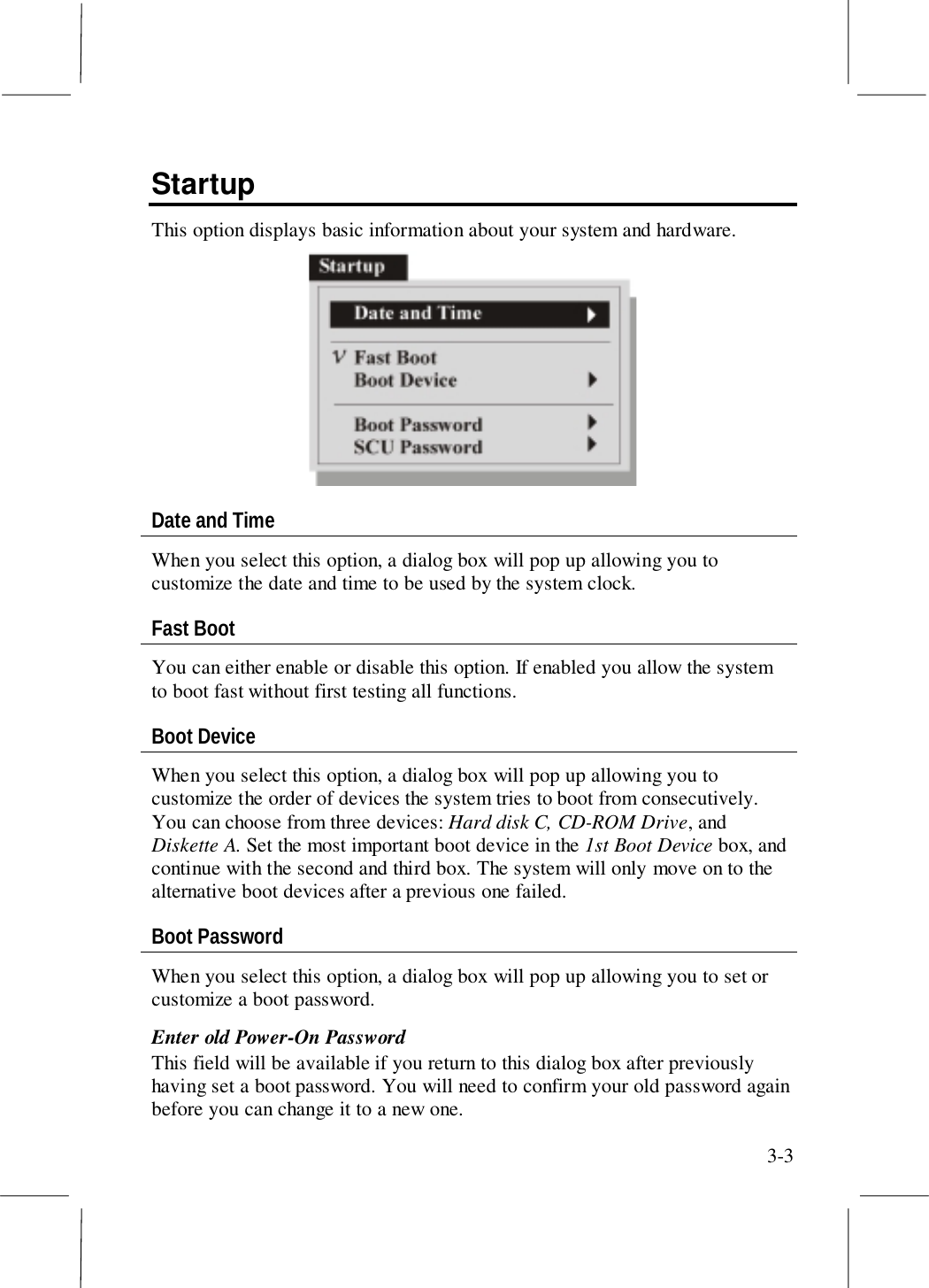 3-3StartupThis option displays basic information about your system and hardware.Date and TimeWhen you select this option, a dialog box will pop up allowing you tocustomize the date and time to be used by the system clock.Fast BootYou can either enable or disable this option. If enabled you allow the systemto boot fast without first testing all functions.Boot DeviceWhen you select this option, a dialog box will pop up allowing you tocustomize the order of devices the system tries to boot from consecutively.You can choose from three devices: Hard disk C, CD-ROM Drive, andDiskette A. Set the most important boot device in the 1st Boot Device box, andcontinue with the second and third box. The system will only move on to thealternative boot devices after a previous one failed.Boot PasswordWhen you select this option, a dialog box will pop up allowing you to set orcustomize a boot password.Enter old Power-On PasswordThis field will be available if you return to this dialog box after previouslyhaving set a boot password. You will need to confirm your old password againbefore you can change it to a new one.