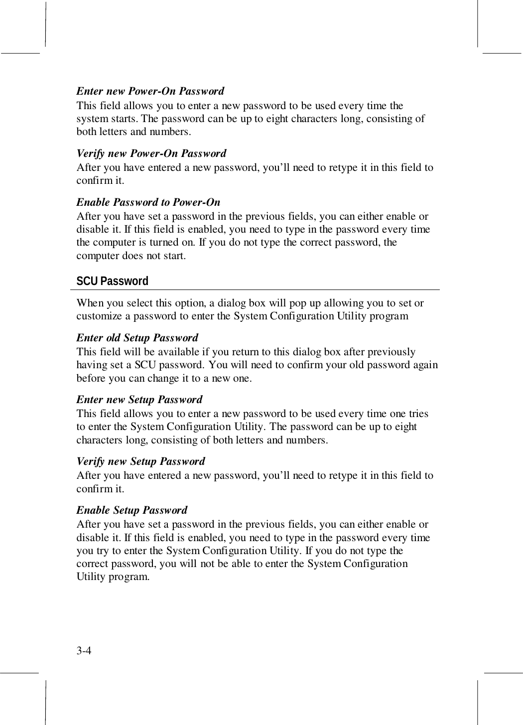 3-4Enter new Power-On PasswordThis field allows you to enter a new password to be used every time thesystem starts. The password can be up to eight characters long, consisting ofboth letters and numbers.Verify new Power-On PasswordAfter you have entered a new password, you’ll need to retype it in this field toconfirm it.Enable Password to Power-OnAfter you have set a password in the previous fields, you can either enable ordisable it. If this field is enabled, you need to type in the password every timethe computer is turned on. If you do not type the correct password, thecomputer does not start.SCU PasswordWhen you select this option, a dialog box will pop up allowing you to set orcustomize a password to enter the System Configuration Utility programEnter old Setup PasswordThis field will be available if you return to this dialog box after previouslyhaving set a SCU password. You will need to confirm your old password againbefore you can change it to a new one.Enter new Setup PasswordThis field allows you to enter a new password to be used every time one triesto enter the System Configuration Utility. The password can be up to eightcharacters long, consisting of both letters and numbers.Verify new Setup PasswordAfter you have entered a new password, you’ll need to retype it in this field toconfirm it.Enable Setup PasswordAfter you have set a password in the previous fields, you can either enable ordisable it. If this field is enabled, you need to type in the password every timeyou try to enter the System Configuration Utility. If you do not type thecorrect password, you will not be able to enter the System ConfigurationUtility program.