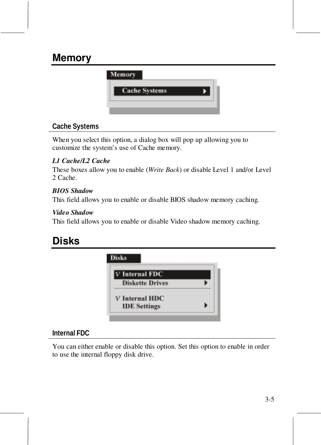 3-5MemoryCache SystemsWhen you select this option, a dialog box will pop up allowing you tocustomize the system’s use of Cache memory.L1 Cache/L2 CacheThese boxes allow you to enable (Write Back) or disable Level 1 and/or Level2 Cache.BIOS ShadowThis field allows you to enable or disable BIOS shadow memory caching.Video ShadowThis field allows you to enable or disable Video shadow memory caching.DisksInternal FDCYou can either enable or disable this option. Set this option to enable in orderto use the internal floppy disk drive.