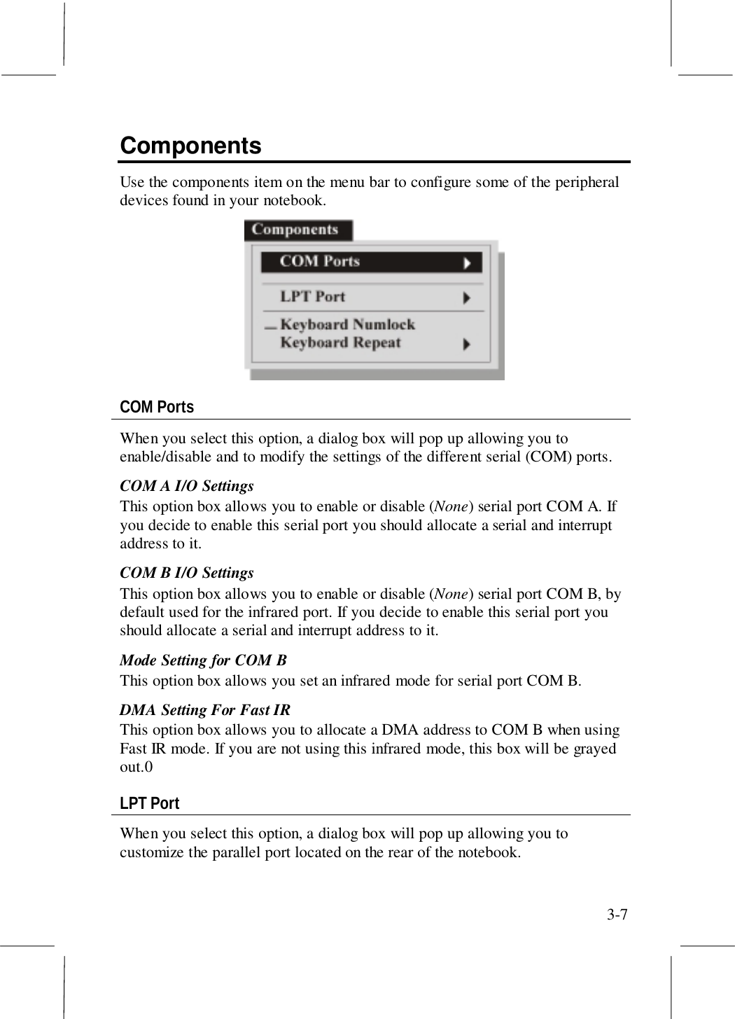 3-7ComponentsUse the components item on the menu bar to configure some of the peripheraldevices found in your notebook.COM PortsWhen you select this option, a dialog box will pop up allowing you toenable/disable and to modify the settings of the different serial (COM) ports.COM A I/O SettingsThis option box allows you to enable or disable (None) serial port COM A. Ifyou decide to enable this serial port you should allocate a serial and interruptaddress to it.COM B I/O SettingsThis option box allows you to enable or disable (None) serial port COM B, bydefault used for the infrared port. If you decide to enable this serial port youshould allocate a serial and interrupt address to it.Mode Setting for COM BThis option box allows you set an infrared mode for serial port COM B.DMA Setting For Fast IRThis option box allows you to allocate a DMA address to COM B when usingFast IR mode. If you are not using this infrared mode, this box will be grayedout.0LPT PortWhen you select this option, a dialog box will pop up allowing you tocustomize the parallel port located on the rear of the notebook.