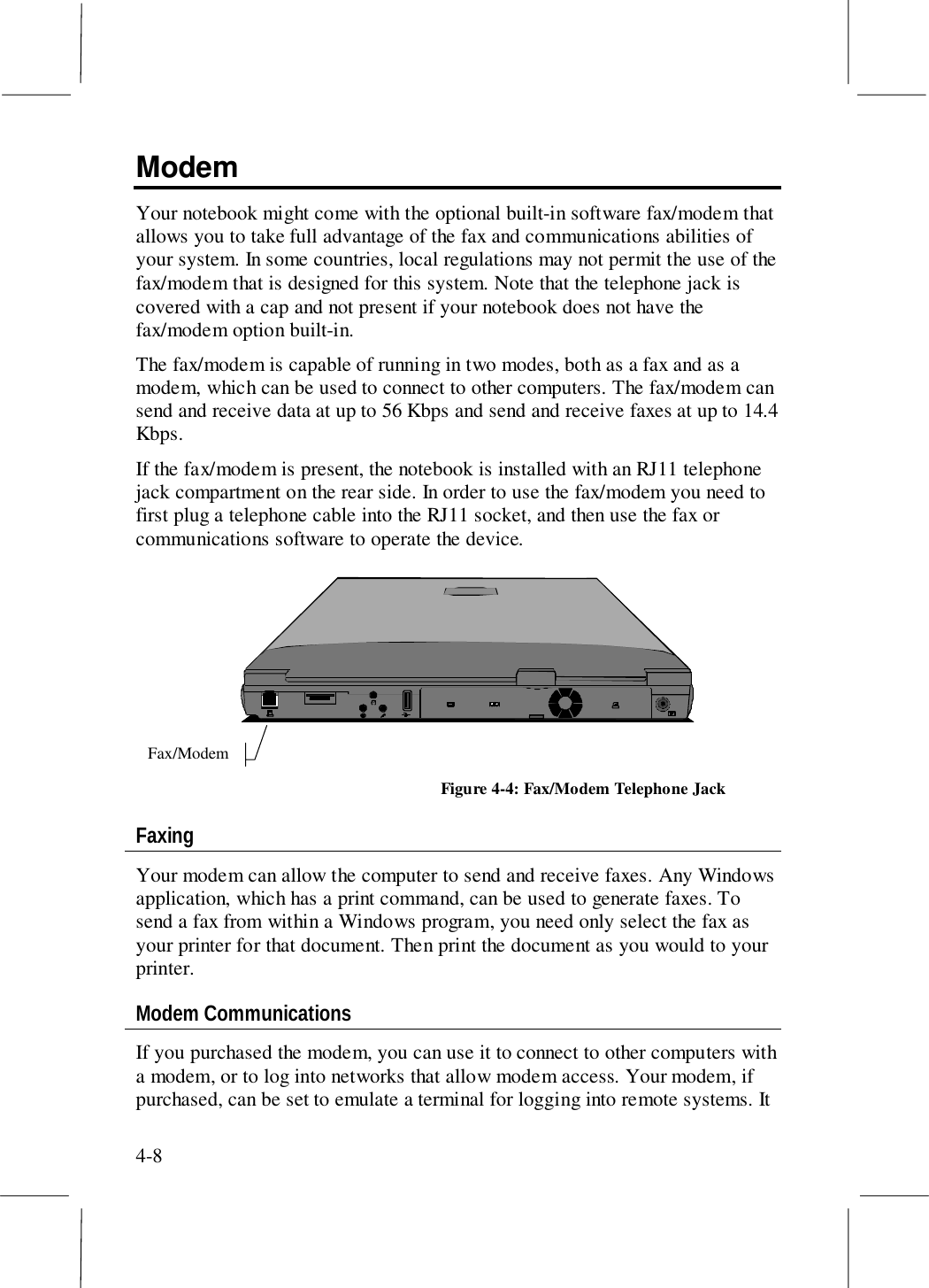 4-8ModemYour notebook might come with the optional built-in software fax/modem thatallows you to take full advantage of the fax and communications abilities ofyour system. In some countries, local regulations may not permit the use of thefax/modem that is designed for this system. Note that the telephone jack iscovered with a cap and not present if your notebook does not have thefax/modem option built-in.The fax/modem is capable of running in two modes, both as a fax and as amodem, which can be used to connect to other computers. The fax/modem cansend and receive data at up to 56 Kbps and send and receive faxes at up to 14.4Kbps.If the fax/modem is present, the notebook is installed with an RJ11 telephonejack compartment on the rear side. In order to use the fax/modem you need tofirst plug a telephone cable into the RJ11 socket, and then use the fax orcommunications software to operate the device.Fax/ModemFigure 4-4: Fax/Modem Telephone JackFaxingYour modem can allow the computer to send and receive faxes. Any Windowsapplication, which has a print command, can be used to generate faxes. Tosend a fax from within a Windows program, you need only select the fax asyour printer for that document. Then print the document as you would to yourprinter.Modem CommunicationsIf you purchased the modem, you can use it to connect to other computers witha modem, or to log into networks that allow modem access. Your modem, ifpurchased, can be set to emulate a terminal for logging into remote systems. It