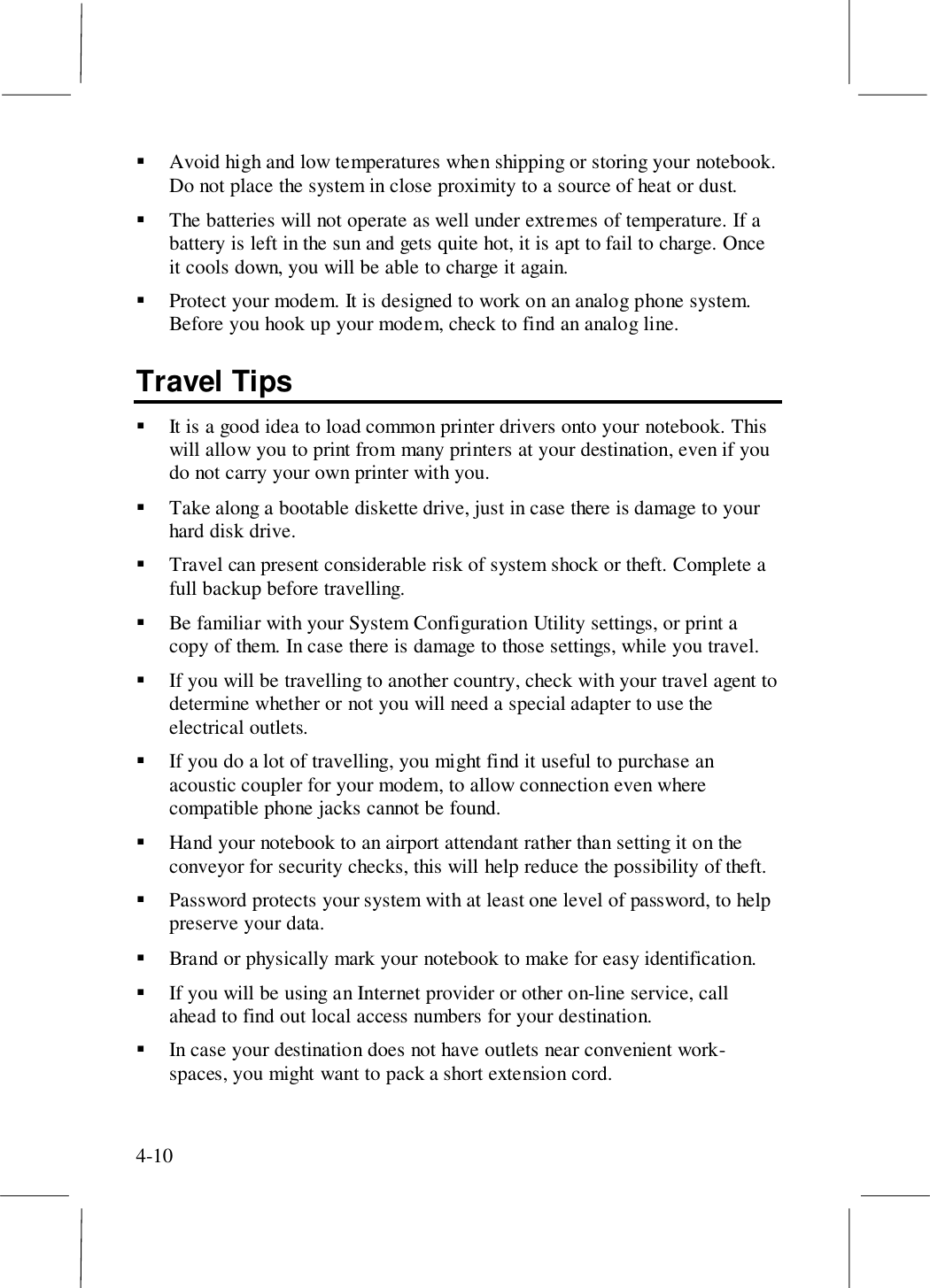 4-10! Avoid high and low temperatures when shipping or storing your notebook.Do not place the system in close proximity to a source of heat or dust.! The batteries will not operate as well under extremes of temperature. If abattery is left in the sun and gets quite hot, it is apt to fail to charge. Onceit cools down, you will be able to charge it again.! Protect your modem. It is designed to work on an analog phone system.Before you hook up your modem, check to find an analog line.Travel Tips! It is a good idea to load common printer drivers onto your notebook. Thiswill allow you to print from many printers at your destination, even if youdo not carry your own printer with you.! Take along a bootable diskette drive, just in case there is damage to yourhard disk drive.! Travel can present considerable risk of system shock or theft. Complete afull backup before travelling.! Be familiar with your System Configuration Utility settings, or print acopy of them. In case there is damage to those settings, while you travel.! If you will be travelling to another country, check with your travel agent todetermine whether or not you will need a special adapter to use theelectrical outlets.! If you do a lot of travelling, you might find it useful to purchase anacoustic coupler for your modem, to allow connection even wherecompatible phone jacks cannot be found.! Hand your notebook to an airport attendant rather than setting it on theconveyor for security checks, this will help reduce the possibility of theft.! Password protects your system with at least one level of password, to helppreserve your data.! Brand or physically mark your notebook to make for easy identification.! If you will be using an Internet provider or other on-line service, callahead to find out local access numbers for your destination.! In case your destination does not have outlets near convenient work-spaces, you might want to pack a short extension cord.