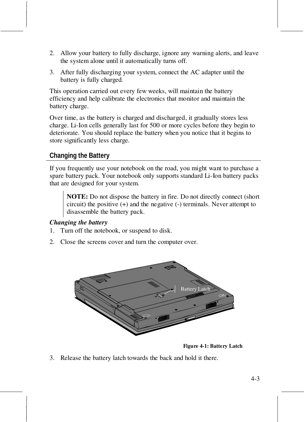 4-32. Allow your battery to fully discharge, ignore any warning alerts, and leavethe system alone until it automatically turns off.3. After fully discharging your system, connect the AC adapter until thebattery is fully charged.This operation carried out every few weeks, will maintain the batteryefficiency and help calibrate the electronics that monitor and maintain thebattery charge.Over time, as the battery is charged and discharged, it gradually stores lesscharge. Li-Ion cells generally last for 500 or more cycles before they begin todeteriorate. You should replace the battery when you notice that it begins tostore significantly less charge.Changing the BatteryIf you frequently use your notebook on the road, you might want to purchase aspare battery pack. Your notebook only supports standard Li-Ion battery packsthat are designed for your system.NOTE: Do not dispose the battery in fire. Do not directly connect (shortcircuit) the positive (+) and the negative (-) terminals. Never attempt todisassemble the battery pack.Changing the battery1. Turn off the notebook, or suspend to disk.2. Close the screens cover and turn the computer over.Battery LatchFigure 4-1: Battery Latch3. Release the battery latch towards the back and hold it there.