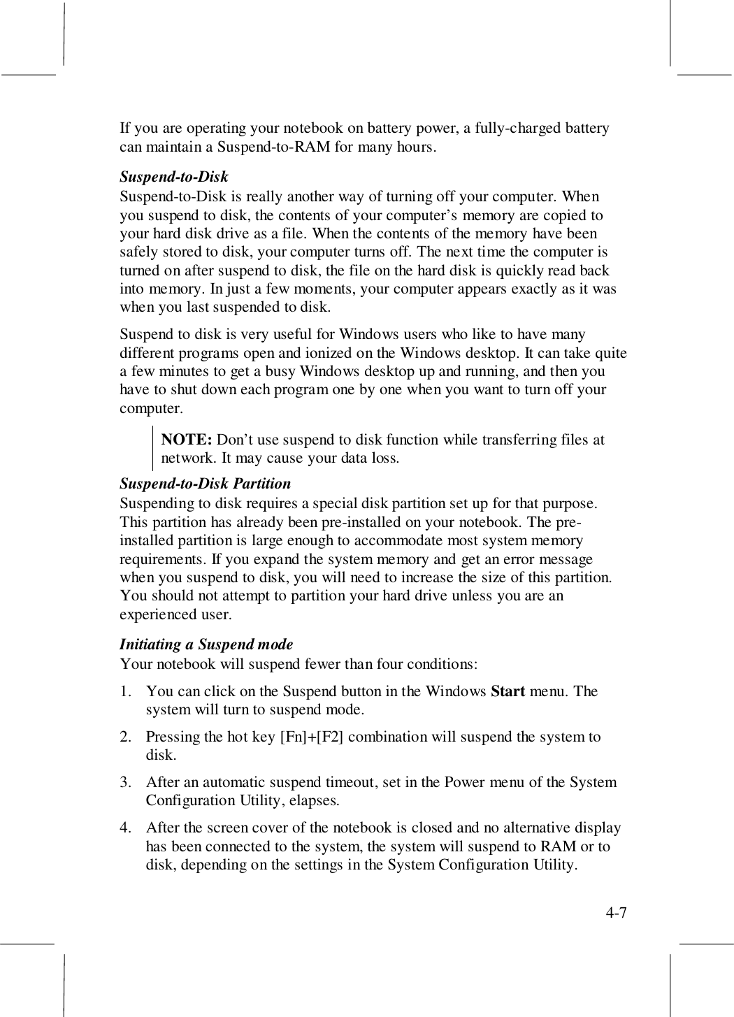 4-7If you are operating your notebook on battery power, a fully-charged batterycan maintain a Suspend-to-RAM for many hours.Suspend-to-DiskSuspend-to-Disk is really another way of turning off your computer. Whenyou suspend to disk, the contents of your computer’s memory are copied toyour hard disk drive as a file. When the contents of the memory have beensafely stored to disk, your computer turns off. The next time the computer isturned on after suspend to disk, the file on the hard disk is quickly read backinto memory. In just a few moments, your computer appears exactly as it waswhen you last suspended to disk.Suspend to disk is very useful for Windows users who like to have manydifferent programs open and ionized on the Windows desktop. It can take quitea few minutes to get a busy Windows desktop up and running, and then youhave to shut down each program one by one when you want to turn off yourcomputer.NOTE: Don’t use suspend to disk function while transferring files atnetwork. It may cause your data loss.Suspend-to-Disk PartitionSuspending to disk requires a special disk partition set up for that purpose.This partition has already been pre-installed on your notebook. The pre-installed partition is large enough to accommodate most system memoryrequirements. If you expand the system memory and get an error messagewhen you suspend to disk, you will need to increase the size of this partition.You should not attempt to partition your hard drive unless you are anexperienced user.Initiating a Suspend modeYour notebook will suspend fewer than four conditions:1. You can click on the Suspend button in the Windows Start menu. Thesystem will turn to suspend mode.2. Pressing the hot key [Fn]+[F2] combination will suspend the system todisk.3. After an automatic suspend timeout, set in the Power menu of the SystemConfiguration Utility, elapses.4. After the screen cover of the notebook is closed and no alternative displayhas been connected to the system, the system will suspend to RAM or todisk, depending on the settings in the System Configuration Utility.