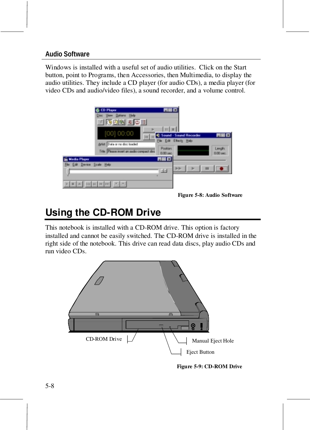 5-8Audio SoftwareWindows is installed with a useful set of audio utilities.  Click on the Startbutton, point to Programs, then Accessories, then Multimedia, to display theaudio utilities. They include a CD player (for audio CDs), a media player (forvideo CDs and audio/video files), a sound recorder, and a volume control.Using the CD-ROM DriveThis notebook is installed with a CD-ROM drive. This option is factoryinstalled and cannot be easily switched. The CD-ROM drive is installed in theright side of the notebook. This drive can read data discs, play audio CDs andrun video CDs. CD-ROM Drive Eject Button Manual Eject Hole Figure 5-9: CD-ROM DriveFigure 5-8: Audio Software