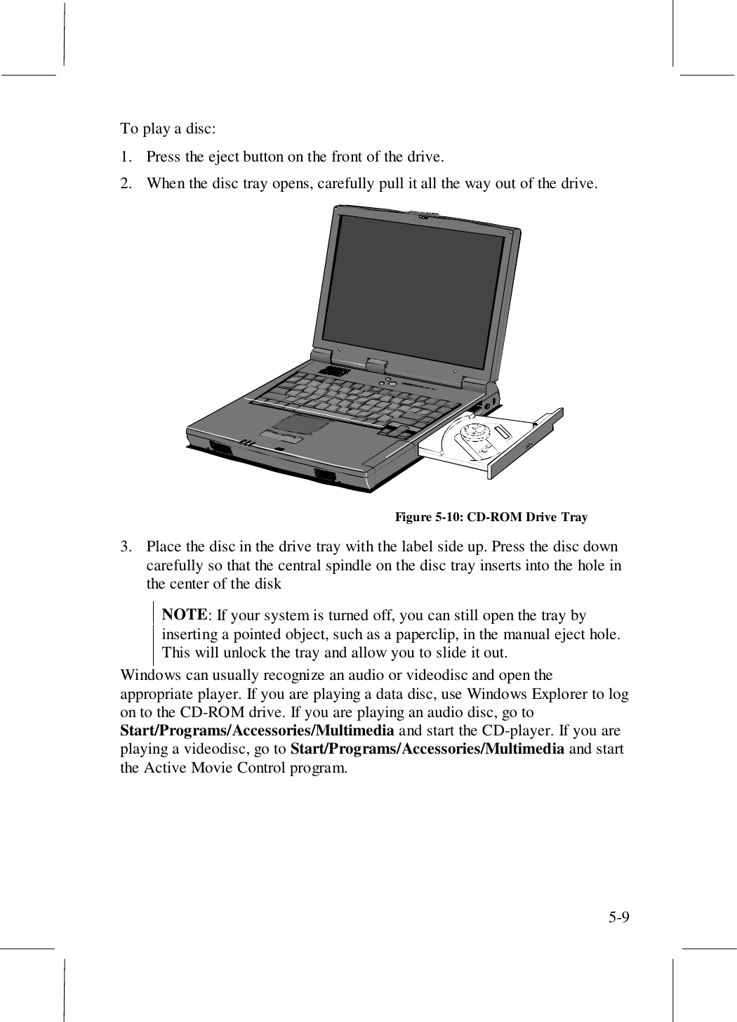 5-9To play a disc:1. Press the eject button on the front of the drive.2. When the disc tray opens, carefully pull it all the way out of the drive.Figure 5-10: CD-ROM Drive Tray3. Place the disc in the drive tray with the label side up. Press the disc downcarefully so that the central spindle on the disc tray inserts into the hole inthe center of the diskNOTE: If your system is turned off, you can still open the tray byinserting a pointed object, such as a paperclip, in the manual eject hole.This will unlock the tray and allow you to slide it out.Windows can usually recognize an audio or videodisc and open theappropriate player. If you are playing a data disc, use Windows Explorer to logon to the CD-ROM drive. If you are playing an audio disc, go toStart/Programs/Accessories/Multimedia and start the CD-player. If you areplaying a videodisc, go to Start/Programs/Accessories/Multimedia and startthe Active Movie Control program.