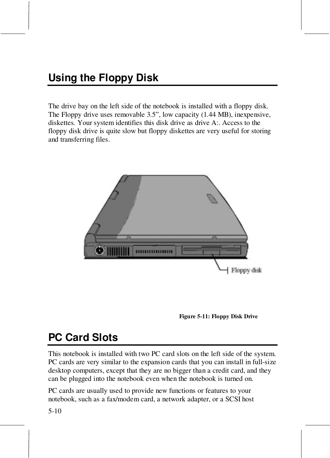 5-10Using the Floppy DiskThe drive bay on the left side of the notebook is installed with a floppy disk.The Floppy drive uses removable 3.5”, low capacity (1.44 MB), inexpensive,diskettes. Your system identifies this disk drive as drive A:. Access to thefloppy disk drive is quite slow but floppy diskettes are very useful for storingand transferring files.Figure 5-11: Floppy Disk DrivePC Card SlotsThis notebook is installed with two PC card slots on the left side of the system.PC cards are very similar to the expansion cards that you can install in full-sizedesktop computers, except that they are no bigger than a credit card, and theycan be plugged into the notebook even when the notebook is turned on.PC cards are usually used to provide new functions or features to yournotebook, such as a fax/modem card, a network adapter, or a SCSI host