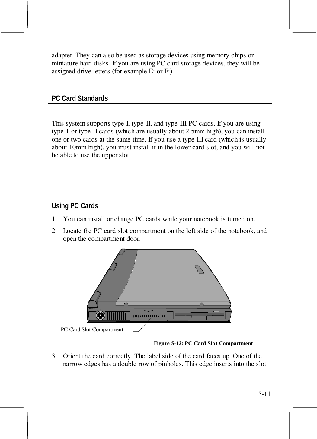 5-11adapter. They can also be used as storage devices using memory chips orminiature hard disks. If you are using PC card storage devices, they will beassigned drive letters (for example E: or F:).PC Card StandardsThis system supports type-I, type-II, and type-III PC cards. If you are usingtype-1 or type-II cards (which are usually about 2.5mm high), you can installone or two cards at the same time. If you use a type-III card (which is usuallyabout 10mm high), you must install it in the lower card slot, and you will notbe able to use the upper slot.Using PC Cards1. You can install or change PC cards while your notebook is turned on.2. Locate the PC card slot compartment on the left side of the notebook, andopen the compartment door.PC Card Slot CompartmentFigure 5-12: PC Card Slot Compartment3. Orient the card correctly. The label side of the card faces up. One of thenarrow edges has a double row of pinholes. This edge inserts into the slot.