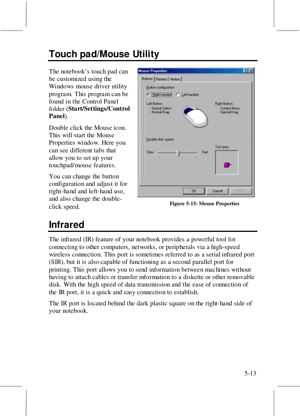 5-13Touch pad/Mouse UtilityThe notebook’s touch pad canbe customized using theWindows mouse driver utilityprogram. This program can befound in the Control Panelfolder (Start/Settings/ControlPanel).Double click the Mouse icon.This will start the MouseProperties window. Here youcan see different tabs thatallow you to set up yourtouchpad/mouse features.You can change the buttonconfiguration and adjust it forright-hand and left-hand use,and also change the double-click speed.InfraredThe infrared (IR) feature of your notebook provides a powerful tool forconnecting to other computers, networks, or peripherals via a high-speedwireless connection. This port is sometimes referred to as a serial infrared port(SIR), but it is also capable of functioning as a second parallel port forprinting. This port allows you to send information between machines withouthaving to attach cables or transfer information to a diskette or other removabledisk. With the high speed of data transmission and the ease of connection ofthe IR port, it is a quick and easy connection to establish.The IR port is located behind the dark plastic square on the right-hand side ofyour notebook.Figure 5-15: Mouse Properties