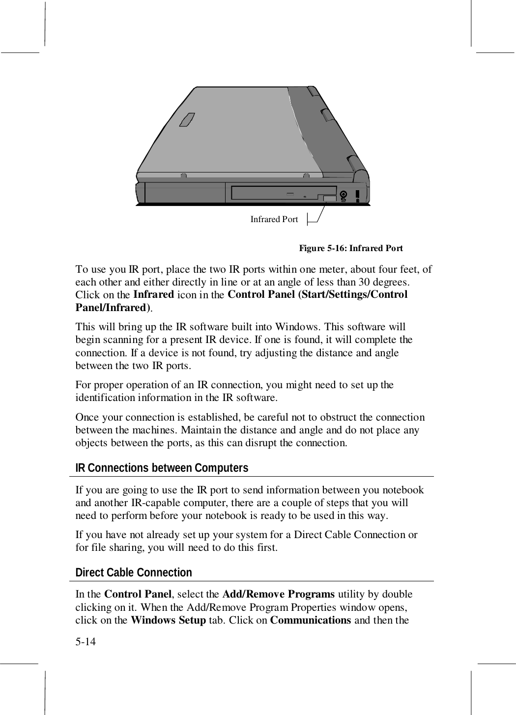 5-14Infrared PortFigure 5-16: Infrared PortTo use you IR port, place the two IR ports within one meter, about four feet, ofeach other and either directly in line or at an angle of less than 30 degrees.Click on the Infrared icon in the Control Panel (Start/Settings/ControlPanel/Infrared).This will bring up the IR software built into Windows. This software willbegin scanning for a present IR device. If one is found, it will complete theconnection. If a device is not found, try adjusting the distance and anglebetween the two IR ports.For proper operation of an IR connection, you might need to set up theidentification information in the IR software.Once your connection is established, be careful not to obstruct the connectionbetween the machines. Maintain the distance and angle and do not place anyobjects between the ports, as this can disrupt the connection.IR Connections between ComputersIf you are going to use the IR port to send information between you notebookand another IR-capable computer, there are a couple of steps that you willneed to perform before your notebook is ready to be used in this way.If you have not already set up your system for a Direct Cable Connection orfor file sharing, you will need to do this first.Direct Cable ConnectionIn the Control Panel, select the Add/Remove Programs utility by doubleclicking on it. When the Add/Remove Program Properties window opens,click on the Windows Setup tab. Click on Communications and then the