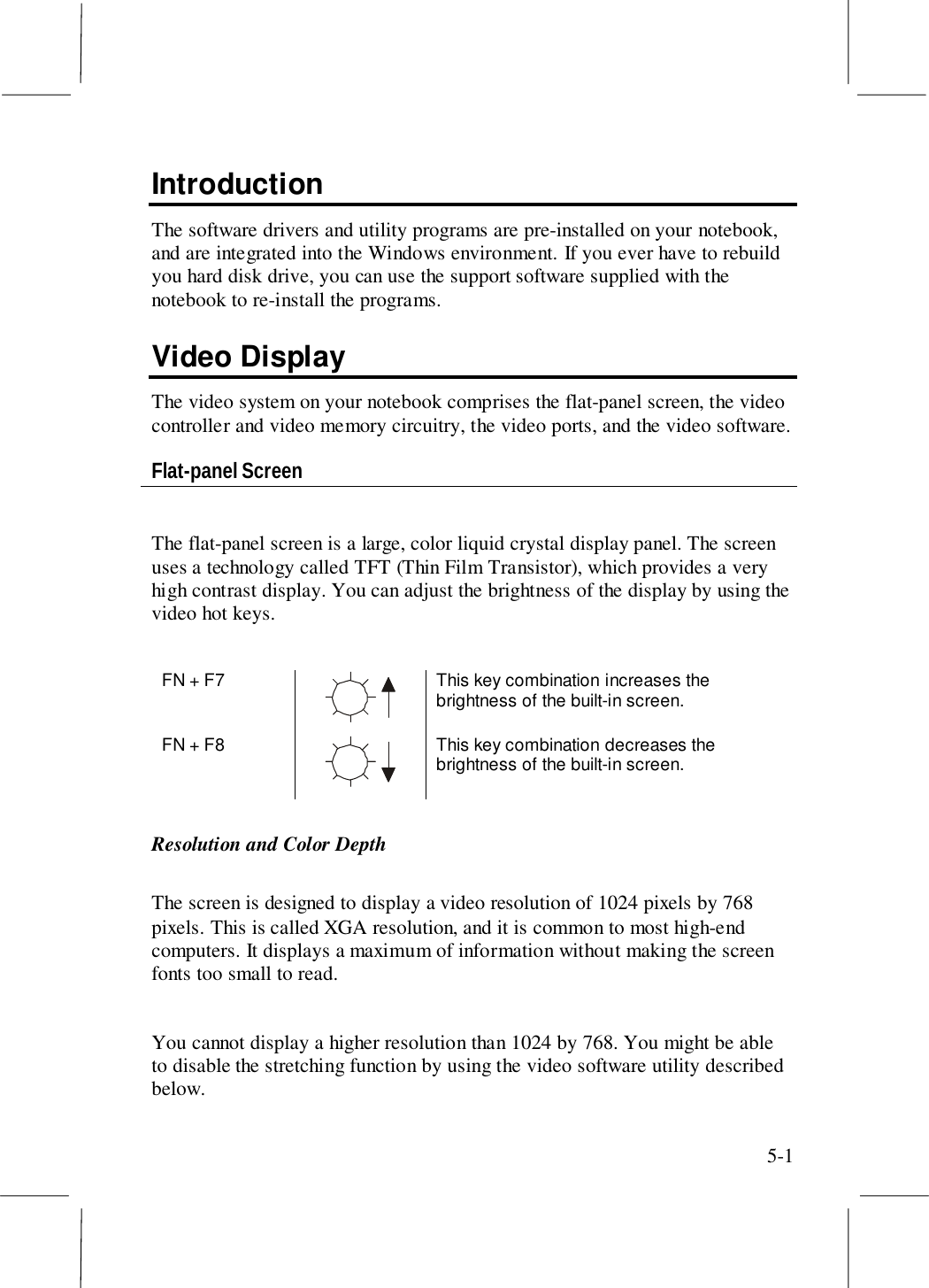 5-1IntroductionThe software drivers and utility programs are pre-installed on your notebook,and are integrated into the Windows environment. If you ever have to rebuildyou hard disk drive, you can use the support software supplied with thenotebook to re-install the programs.Video DisplayThe video system on your notebook comprises the flat-panel screen, the videocontroller and video memory circuitry, the video ports, and the video software.Flat-panel ScreenThe flat-panel screen is a large, color liquid crystal display panel. The screenuses a technology called TFT (Thin Film Transistor), which provides a veryhigh contrast display. You can adjust the brightness of the display by using thevideo hot keys.FN + F7 This key combination increases thebrightness of the built-in screen.FN + F8 This key combination decreases thebrightness of the built-in screen.Resolution and Color DepthThe screen is designed to display a video resolution of 1024 pixels by 768pixels. This is called XGA resolution, and it is common to most high-endcomputers. It displays a maximum of information without making the screenfonts too small to read.You cannot display a higher resolution than 1024 by 768. You might be ableto disable the stretching function by using the video software utility describedbelow.