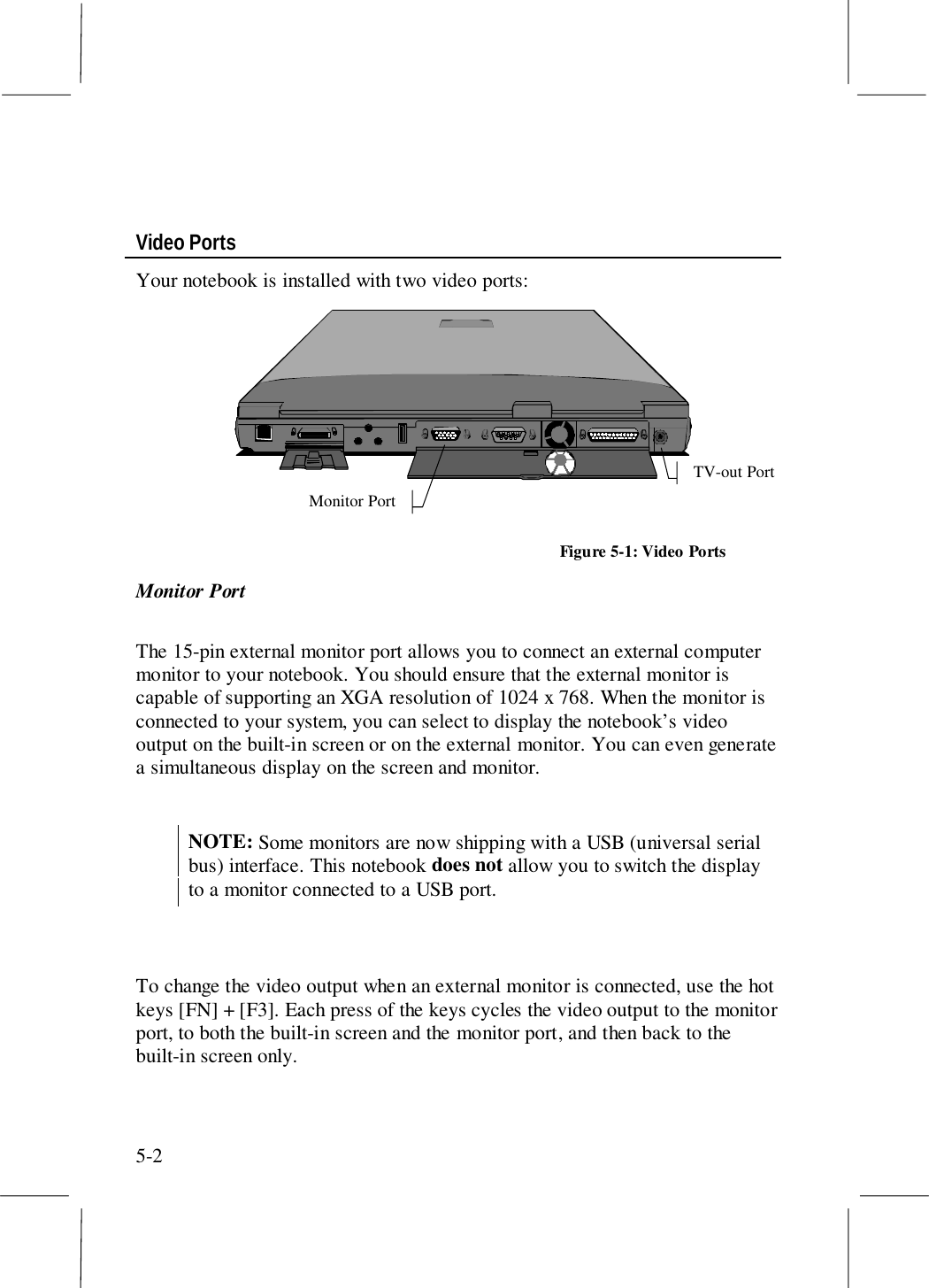 5-2Video PortsYour notebook is installed with two video ports:TV-out PortMonitor PortFigure 5-1: Video PortsMonitor PortThe 15-pin external monitor port allows you to connect an external computermonitor to your notebook. You should ensure that the external monitor iscapable of supporting an XGA resolution of 1024 x 768. When the monitor isconnected to your system, you can select to display the notebook’s videooutput on the built-in screen or on the external monitor. You can even generatea simultaneous display on the screen and monitor.NOTE: Some monitors are now shipping with a USB (universal serialbus) interface. This notebook does not allow you to switch the displayto a monitor connected to a USB port.To change the video output when an external monitor is connected, use the hotkeys [FN] + [F3]. Each press of the keys cycles the video output to the monitorport, to both the built-in screen and the monitor port, and then back to thebuilt-in screen only.