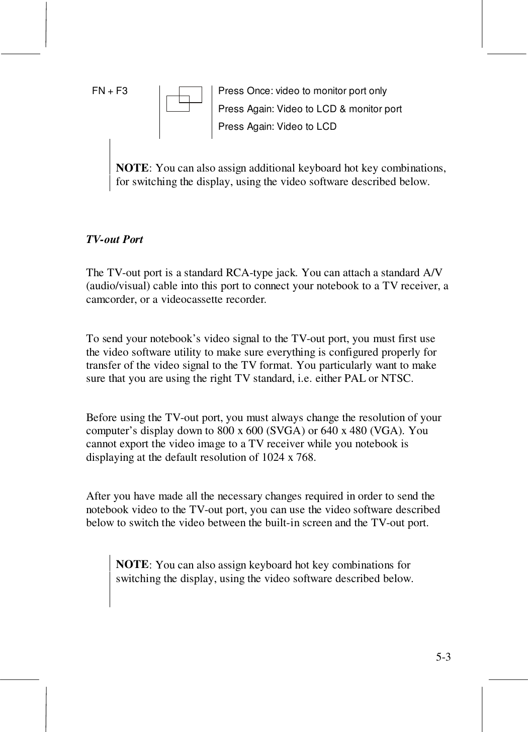 5-3FN + F3 Press Once: video to monitor port onlyPress Again: Video to LCD &amp; monitor portPress Again: Video to LCDNOTE: You can also assign additional keyboard hot key combinations,for switching the display, using the video software described below.TV-out PortThe TV-out port is a standard RCA-type jack. You can attach a standard A/V(audio/visual) cable into this port to connect your notebook to a TV receiver, acamcorder, or a videocassette recorder.To send your notebook’s video signal to the TV-out port, you must first usethe video software utility to make sure everything is configured properly fortransfer of the video signal to the TV format. You particularly want to makesure that you are using the right TV standard, i.e. either PAL or NTSC.Before using the TV-out port, you must always change the resolution of yourcomputer’s display down to 800 x 600 (SVGA) or 640 x 480 (VGA). Youcannot export the video image to a TV receiver while you notebook isdisplaying at the default resolution of 1024 x 768.After you have made all the necessary changes required in order to send thenotebook video to the TV-out port, you can use the video software describedbelow to switch the video between the built-in screen and the TV-out port.NOTE: You can also assign keyboard hot key combinations forswitching the display, using the video software described below.