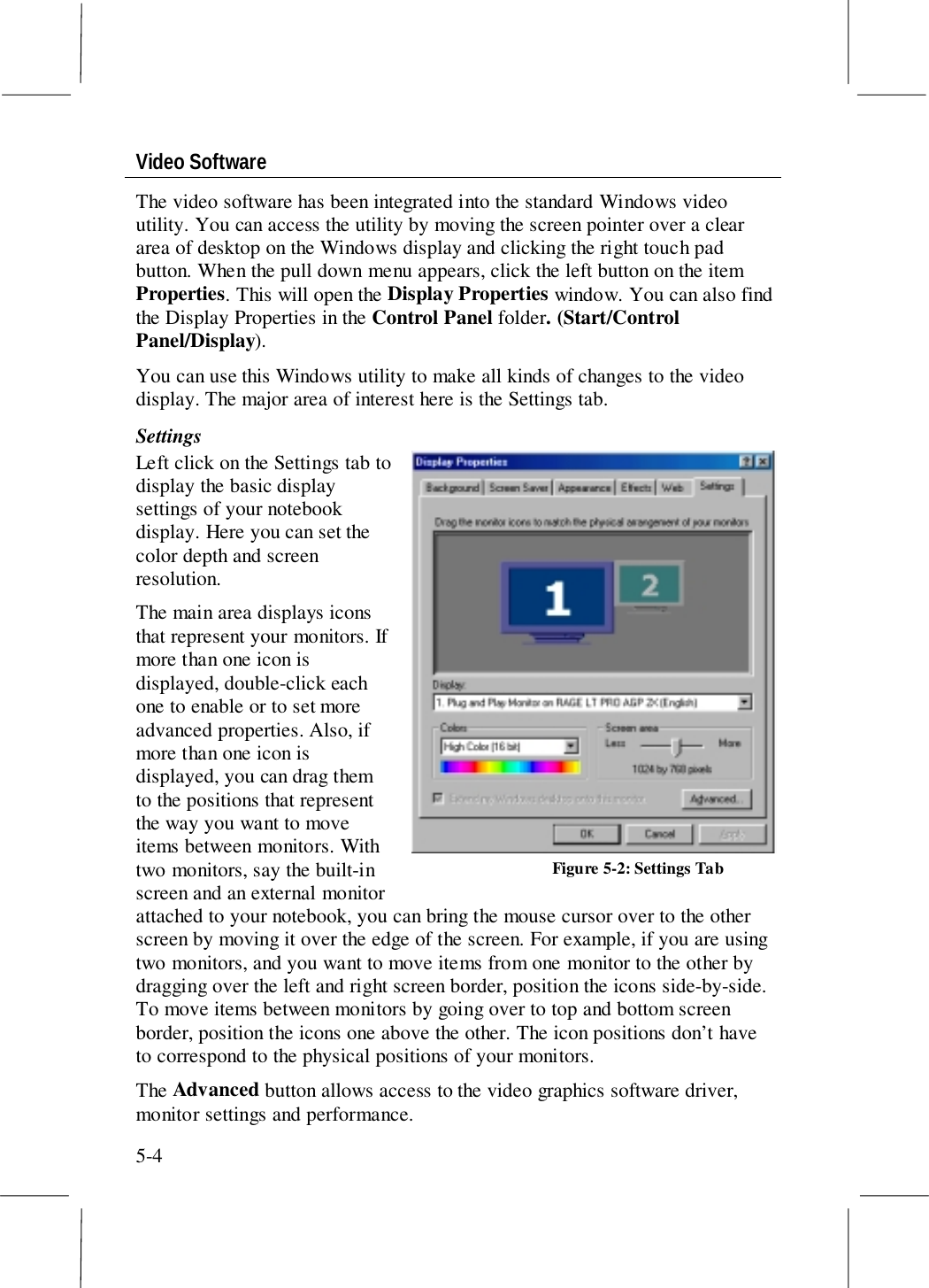 5-4Video SoftwareThe video software has been integrated into the standard Windows videoutility. You can access the utility by moving the screen pointer over a cleararea of desktop on the Windows display and clicking the right touch padbutton. When the pull down menu appears, click the left button on the itemProperties. This will open the Display Properties window. You can also findthe Display Properties in the Control Panel folder. (Start/ControlPanel/Display).You can use this Windows utility to make all kinds of changes to the videodisplay. The major area of interest here is the Settings tab.SettingsLeft click on the Settings tab todisplay the basic displaysettings of your notebookdisplay. Here you can set thecolor depth and screenresolution.The main area displays iconsthat represent your monitors. Ifmore than one icon isdisplayed, double-click eachone to enable or to set moreadvanced properties. Also, ifmore than one icon isdisplayed, you can drag themto the positions that representthe way you want to moveitems between monitors. Withtwo monitors, say the built-inscreen and an external monitorattached to your notebook, you can bring the mouse cursor over to the otherscreen by moving it over the edge of the screen. For example, if you are usingtwo monitors, and you want to move items from one monitor to the other bydragging over the left and right screen border, position the icons side-by-side.To move items between monitors by going over to top and bottom screenborder, position the icons one above the other. The icon positions don’t haveto correspond to the physical positions of your monitors.The Advanced button allows access to the video graphics software driver,monitor settings and performance.Figure 5-2: Settings Tab