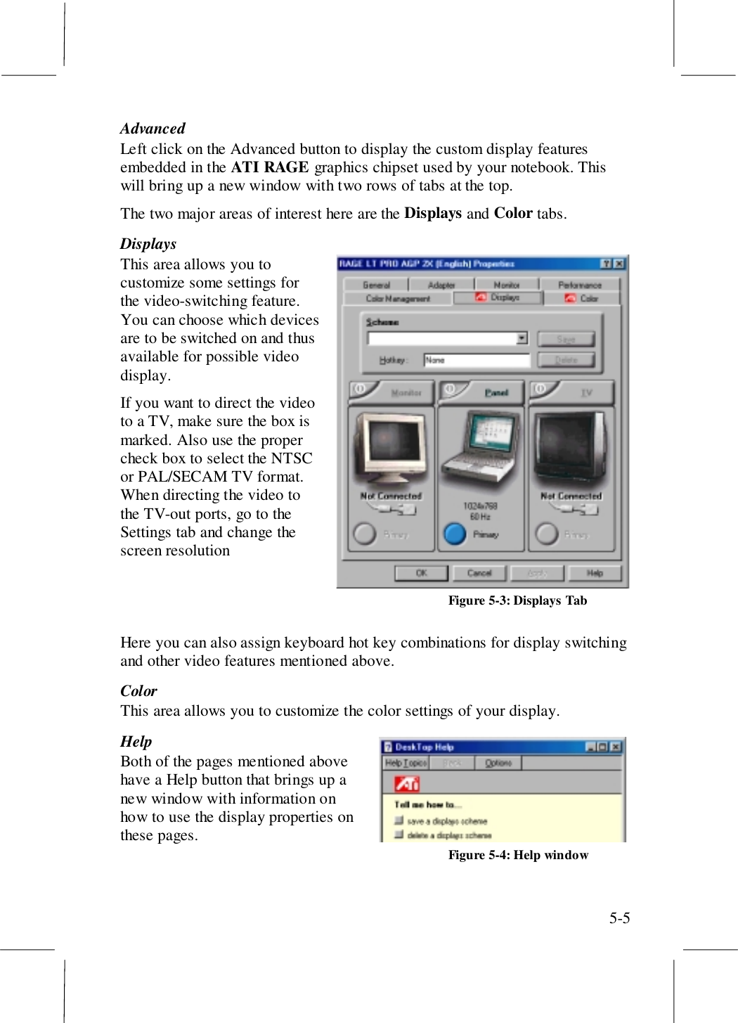 5-5AdvancedLeft click on the Advanced button to display the custom display featuresembedded in the ATI RAGE graphics chipset used by your notebook. Thiswill bring up a new window with two rows of tabs at the top.The two major areas of interest here are the Displays and Color tabs.DisplaysThis area allows you tocustomize some settings forthe video-switching feature.You can choose which devicesare to be switched on and thusavailable for possible videodisplay.If you want to direct the videoto a TV, make sure the box ismarked. Also use the propercheck box to select the NTSCor PAL/SECAM TV format.When directing the video tothe TV-out ports, go to theSettings tab and change thescreen resolutionHere you can also assign keyboard hot key combinations for display switchingand other video features mentioned above.ColorThis area allows you to customize the color settings of your display.HelpBoth of the pages mentioned abovehave a Help button that brings up anew window with information onhow to use the display properties onthese pages.Figure 5-3: Displays TabFigure 5-4: Help window