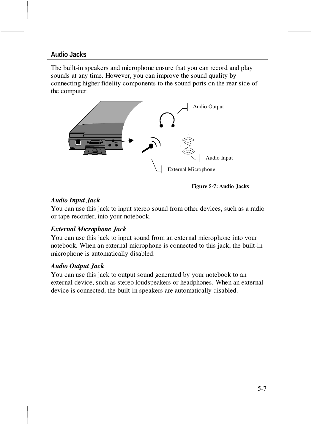 5-7Audio JacksThe built-in speakers and microphone ensure that you can record and playsounds at any time. However, you can improve the sound quality byconnecting higher fidelity components to the sound ports on the rear side ofthe computer.Audio InputAudio OutputExternal MicrophoneFigure 5-7: Audio JacksAudio Input JackYou can use this jack to input stereo sound from other devices, such as a radioor tape recorder, into your notebook.External Microphone JackYou can use this jack to input sound from an external microphone into yournotebook. When an external microphone is connected to this jack, the built-inmicrophone is automatically disabled.Audio Output JackYou can use this jack to output sound generated by your notebook to anexternal device, such as stereo loudspeakers or headphones. When an externaldevice is connected, the built-in speakers are automatically disabled.