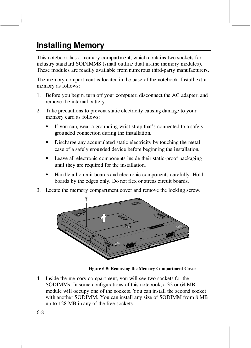 6-8Installing MemoryThis notebook has a memory compartment, which contains two sockets forindustry standard SODIMMS (small outline dual in-line memory modules).These modules are readily available from numerous third-party manufacturers.The memory compartment is located in the base of the notebook. Install extramemory as follows:1. Before you begin, turn off your computer, disconnect the AC adapter, andremove the internal battery.2. Take precautions to prevent static electricity causing damage to yourmemory card as follows:• If you can, wear a grounding wrist strap that’s connected to a safelygrounded connection during the installation.• Discharge any accumulated static electricity by touching the metalcase of a safely grounded device before beginning the installation.• Leave all electronic components inside their static-proof packaginguntil they are required for the installation.• Handle all circuit boards and electronic components carefully. Holdboards by the edges only. Do not flex or stress circuit boards.3. Locate the memory compartment cover and remove the locking screw.Figure 6-5: Removing the Memory Compartment Cover4. Inside the memory compartment, you will see two sockets for theSODIMMs. In some configurations of this notebook, a 32 or 64 MBmodule will occupy one of the sockets. You can install the second socketwith another SODIMM. You can install any size of SODIMM from 8 MBup to 128 MB in any of the free sockets.